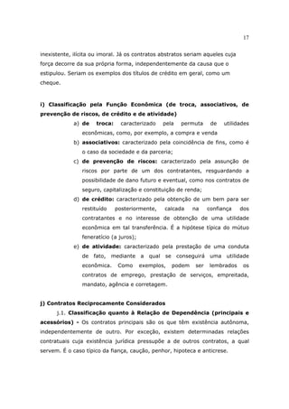 17
inexistente, ilícita ou imoral. Já os contratos abstratos seriam aqueles cuja
força decorre da sua própria forma, independentemente da causa que o
estipulou. Seriam os exemplos dos títulos de crédito em geral, como um
cheque.
i) Classificação pela Função Econômica (de troca, associativos, de
prevenção de riscos, de crédito e de atividade)
a) de troca: caracterizado pela permuta de utilidades
econômicas, como, por exemplo, a compra e venda
b) associativos: caracterizado pela coincidência de fins, como é
o caso da sociedade e da parceria;
c) de prevenção de riscos: caracterizado pela assunção de
riscos por parte de um dos contratantes, resguardando a
possibilidade de dano futuro e eventual, como nos contratos de
seguro, capitalização e constituição de renda;
d) de crédito: caracterizado pela obtenção de um bem para ser
restituído posteriormente, calcada na confiança dos
contratantes e no interesse de obtenção de uma utilidade
econômica em tal transferência. É a hipótese típica do mútuo
feneratício (a juros);
e) de atividade: caracterizado pela prestação de uma conduta
de fato, mediante a qual se conseguirá uma utilidade
econômica. Como exemplos, podem ser lembrados os
contratos de emprego, prestação de serviços, empreitada,
mandato, agência e corretagem.
j) Contratos Reciprocamente Considerados
j.1. Classificação quanto à Relação de Dependência (principais e
acessórios) - Os contratos principais são os que têm existência autônoma,
independentemente de outro. Por exceção, existem determinadas relações
contratuais cuja existência jurídica pressupõe a de outros contratos, a qual
servem. É o caso típico da fiança, caução, penhor, hipoteca e anticrese.
 