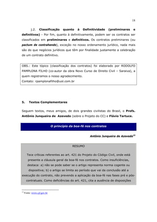 18
j.2. Classificação quanto à Definitividade (preliminares e
definitivos) - Por fim, quanto à definitivamente, podem ser os contratos ser
classificados em preliminares e definitivos. Os contratos preliminares (ou
pactum de contrahendo), exceção no nosso ordenamento jurídico, nada mais
são do que negócios jurídicos que têm por finalidade justamente a celebração
de um contrato definitivo.
OBS.: Este tópico (classificação dos contratos) foi elaborado por RODOLFO
PAMPLONA FILHO (co-autor da obra Novo Curso de Direito Civil – Saraiva), a
quem registramos o nosso agradecimento.
Contato: rpamplonafilho@uol.com.br
5. Textos Complementares
Seguem textos, meus amigos, de dois grandes civilistas do Brasil, o Profs.
Antônio Junqueira de Azevedo (sobre o Projeto do CC) e Flávio Tartuce.
O princípio da boa-fé nos contratos
Antônio Junqueira de Azevedo15
RESUMO
Tece críticas referentes ao art. 421 do Projeto do Código Civil, onde está
presente a cláusula geral da boa-fé nos contratos. Como insuficiências,
destaca: a) não se pode saber se o artigo representa norma cogente ou
dispositiva; b) o artigo se limita ao período que vai da conclusão até a
execução do contrato, não prevendo a aplicação da boa-fé nas fases pré e pós-
contratuais. Como deficiências do art. 421, cita a ausência de disposições
15
Fonte: www.cjf.gov.br
 