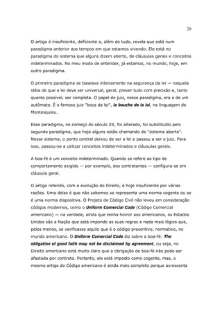 20
O artigo é insuficiente, deficiente e, além de tudo, revela que está num
paradigma anterior aos tempos em que estamos vivendo. Ele está no
paradigma do sistema que alguns dizem aberto, de cláusulas gerais e conceitos
indeterminados. No meu modo de entender, já estamos, no mundo, hoje, em
outro paradigma.
O primeiro paradigma se baseava inteiramente na segurança da lei — naquela
idéia de que a lei deve ser universal, geral, prever tudo com precisão e, tanto
quanto possível, ser completa. O papel do juiz, nesse paradigma, era o de um
autômato. É o famoso juiz "boca da lei", la bouche de la loi, na linguagem de
Montesquieu.
Esse paradigma, no começo do século XX, foi alterado, foi substituído pelo
segundo paradigma, que hoje alguns estão chamando de "sistema aberto".
Nesse sistema, o ponto central deixou de ser a lei e passou a ser o juiz. Para
isso, passou-se a utilizar conceitos indeterminados e cláusulas gerais.
A boa-fé é um conceito indeterminado. Quando se refere ao tipo de
comportamento exigido — por exemplo, dos contratantes — configura-se em
cláusula geral.
O artigo referido, com a evolução do Direito, é hoje insuficiente por várias
razões. Uma delas é que não sabemos se representa uma norma cogente ou se
é uma norma dispositiva. O Projeto de Código Civil não levou em consideração
códigos modernos, como o Uniform Comercial Code (Código Comercial
americano) — na verdade, ainda que tenha horror aos americanos, os Estados
Unidos são a Nação que está impondo as suas regras e nada mais lógico que,
pelos menos, se verificasse aquilo que é o código prescritivo, normativo, no
mundo americano. O Uniform Comercial Code diz sobre a boa-fé: The
obligation of good faith may not be disclaimed by agreement, ou seja, no
Direito americano está muito claro que a obrigação de boa-fé não pode ser
afastada por contrato. Portanto, ele está imposto como cogente, mas, o
mesmo artigo do Código americano é ainda mais completo porque acrescenta
 