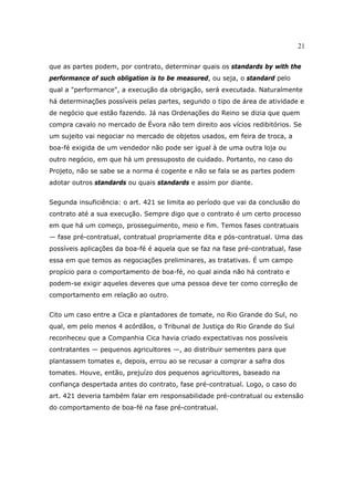 21
que as partes podem, por contrato, determinar quais os standards by with the
performance of such obligation is to be measured, ou seja, o standard pelo
qual a "performance", a execução da obrigação, será executada. Naturalmente
há determinações possíveis pelas partes, segundo o tipo de área de atividade e
de negócio que estão fazendo. Já nas Ordenações do Reino se dizia que quem
compra cavalo no mercado de Évora não tem direito aos vícios redibitórios. Se
um sujeito vai negociar no mercado de objetos usados, em feira de troca, a
boa-fé exigida de um vendedor não pode ser igual à de uma outra loja ou
outro negócio, em que há um pressuposto de cuidado. Portanto, no caso do
Projeto, não se sabe se a norma é cogente e não se fala se as partes podem
adotar outros standards ou quais standards e assim por diante.
Segunda insuficiência: o art. 421 se limita ao período que vai da conclusão do
contrato até a sua execução. Sempre digo que o contrato é um certo processo
em que há um começo, prosseguimento, meio e fim. Temos fases contratuais
— fase pré-contratual, contratual propriamente dita e pós-contratual. Uma das
possíveis aplicações da boa-fé é aquela que se faz na fase pré-contratual, fase
essa em que temos as negociações preliminares, as tratativas. É um campo
propício para o comportamento de boa-fé, no qual ainda não há contrato e
podem-se exigir aqueles deveres que uma pessoa deve ter como correção de
comportamento em relação ao outro.
Cito um caso entre a Cica e plantadores de tomate, no Rio Grande do Sul, no
qual, em pelo menos 4 acórdãos, o Tribunal de Justiça do Rio Grande do Sul
reconheceu que a Companhia Cica havia criado expectativas nos possíveis
contratantes — pequenos agricultores —, ao distribuir sementes para que
plantassem tomates e, depois, errou ao se recusar a comprar a safra dos
tomates. Houve, então, prejuízo dos pequenos agricultores, baseado na
confiança despertada antes do contrato, fase pré-contratual. Logo, o caso do
art. 421 deveria também falar em responsabilidade pré-contratual ou extensão
do comportamento de boa-fé na fase pré-contratual.
 