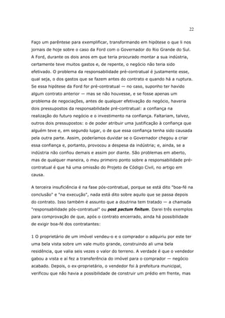 22
Faço um parêntese para exemplificar, transformando em hipótese o que li nos
jornais de hoje sobre o caso da Ford com o Governador do Rio Grande do Sul.
A Ford, durante os dois anos em que teria procurado montar a sua indústria,
certamente teve muitos gastos e, de repente, o negócio não teria sido
efetivado. O problema da responsabilidade pré-contratual é justamente esse,
qual seja, o dos gastos que se fazem antes do contrato e quando há a ruptura.
Se essa hipótese da Ford for pré-contratual — no caso, suponho ter havido
algum contrato anterior — mas se não houvesse, e se fosse apenas um
problema de negociações, antes de qualquer efetivação do negócio, haveria
dois pressupostos da responsabilidade pré-contratual: a confiança na
realização do futuro negócio e o investimento na confiança. Faltariam, talvez,
outros dois pressupostos: o de poder atribuir uma justificação à confiança que
alguém teve e, em segundo lugar, o de que essa confiança tenha sido causada
pela outra parte. Assim, poderíamos duvidar se o Governador chegou a criar
essa confiança e, portanto, provocou a despesa da indústria; e, ainda, se a
indústria não confiou demais e assim por diante. São problemas em aberto,
mas de qualquer maneira, o meu primeiro ponto sobre a responsabilidade pré-
contratual é que há uma omissão do Projeto de Código Civil, no artigo em
causa.
A terceira insuficiência é na fase pós-contratual, porque se está dito "boa-fé na
conclusão" e "na execução", nada está dito sobre aquilo que se passa depois
do contrato. Isso também é assunto que a doutrina tem tratado — a chamada
"responsabilidade pós-contratual" ou post pactum finitum. Darei três exemplos
para comprovação de que, após o contrato encerrado, ainda há possibilidade
de exigir boa-fé dos contratantes:
1 O proprietário de um imóvel vendeu-o e o comprador o adquiriu por este ter
uma bela vista sobre um vale muito grande, construindo ali uma bela
residência, que valia seis vezes o valor do terreno. A verdade é que o vendedor
gabou a vista e aí fez a transferência do imóvel para o comprador — negócio
acabado. Depois, o ex-proprietário, o vendedor foi à prefeitura municipal,
verificou que não havia a possibilidade de construir um prédio em frente, mas
 