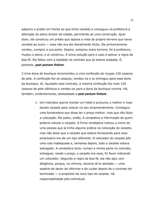 23
adquiriu o prédio em frente ao que tinha vendido e conseguiu na prefeitura a
alteração do plano diretor da cidade, permitindo ali uma construção. Quer
dizer, ele construiu um prédio que tapava a vista do próprio terreno que havia
vendido ao outro — esse não era ato literalmente ilícito. Ele primeiramente
vendeu, cumpriu a sua parte. Depois, comprou outro terreno, foi à prefeitura,
mudou o plano, e aí construiu. A única solução para o caso é aplicar a regra da
boa-fé. Ele faltou com a lealdade no contrato que já estava acabado. É,
portanto, post pactum finitum.
2 Uma dona de boutique encomendou a uma confecção de roupas 120 casacos
de pele. A confecção fez os casacos, vendeu-os e os entregou para essa dona
da boutique. Aí, liquidado esse contrato, a mesma confecção fez mais 120
casacos de pele idênticos e vendeu-os para a dona da boutique vizinha. Há,
também, evidentemente, deslealdade e post pactum finitum.
1. Um indivíduo queria montar um hotel e procurou o melhor e mais
barato carpete para colocar no seu empreendimento. Conseguiu
uma fornecedora que disse ter o preço melhor, mas que não fazia
a colocação. Ele pediu, então, à vendedora a informação de quem
poderia colocar o carpete. A firma vendedora indicou o nome de
uma pessoa que já tinha alguma prática na colocação do carpete,
mas não disse que o carpete que estava fornecendo para esse
empresário era de um tipo diferente. O colocador do carpete pôs
uma cola inadequada e, semanas depois, todo o carpete estava
estragado. A vendedora dizia: cumpri a minha parte no contrato,
entreguei, recebi o preço, o carpete era esse, fiz favor indicando
um colocador. Segundo a regra da boa-fé, ela não agiu com
diligência, porque, no mínimo, deveria tê-lo alertado — uma
espécie de dever de informar e de cuidar depois de o contrato ter
terminado — a propósito do novo tipo de carpete. Há
responsabilidade pós-contratual.
 