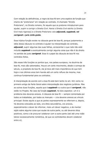 25
Com relação às deficiências, a regra da boa-fé tem uma espécie de função que
chamo de "pretoriana" em relação ao contrato. O chamado "Direito
Pretoriano", no Direito romano, foi aquele que os pretores introduziram para
ajudar, suprir e corrigir o Direito Civil. Havia o Direito Civil estrito (o Direito
Civil mais rigoroso) e o Direito Pretoriano veio adjuvandi, supplendi, vel
corrigendi e juris civilis gratia.
Essa tríplice função existe na cláusula geral de boa-fé, porque justamente a
idéia dessa cláusula no contrato é ajudar na interpretação do contrato,
adjuvandi, suprir algumas das suas falhas, acrescentar o que nele não está
incluído supplendi e eventualmente corrigir alguma coisa que não é de direito
no sentido de justo corrigendi. Esse é o papel da cláusula de boa-fé nos
contratos feitos.
São essas três funções os pontos que, nos países europeus, na doutrina da
boa-fé, mais são salientados. Houve um certo movimento, desde o começo do
século, a propósito da boa-fé, ela já teve até mais importância do que tem
hoje e nos últimos anos tem havido até um certo refluxo da mesma, mas
continua fundamental para os contratos.
A interpretação de acordo com a boa-fé está bem tanto no art. 421 como no
primeiro artigo da Parte Geral sobre interpretação dos negócios jurídicos. Mas
as outras duas funções, aquela que é supplendi e a outra que é corrigendi, não
estão no Projeto. No caso da função supplendi, há dois aspectos: um é o
problema dos deveres anexos. A cláusula de boa-fé — sempre comentada por
todos os tratadistas, por todos os manuais — cria deveres anexos ao vínculo
principal. Existe aquilo a que as partes expressamente se referiram e, depois,
há deveres colocados ao lado, ora ditos secundários, ora anexos,
especialmente o dever de informar, mais um dever negativo, o de manter
sigilo sobre alguma coisa que soube da outra parte, ou até deveres ditos
positivos, como o de procurar colaborar com a outra parte (daí até uma visão
talvez excessivamente romântica, de que os contratantes devem colaborar
entre si).
 