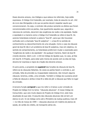26
Esses deveres anexos, nos Códigos a que estava me referindo, hoje estão
expressos. O Código Civil holandês, por exemplo, trata do assunto no art. 242
do Livro das Obrigações e diz que as partes devem respeitar aquilo que
convencionaram. Ou seja, o contrato não produz somente os efeitos que foram
convencionados entre as partes, mas igualmente aqueles que, segundo a
natureza do contrato, decorrem das exigências da razão e da eqüidade. Razão
e eqüidade é a maneira como o Código Civil holandês se refere à boa-fé. Os
autores holandeses evitaram a palavra "boa-fé", para que não houvesse
confusão com a chamada "boa-fé subjetiva" — a boa-fé no sentido de
conhecimento ou desconhecimento de uma situação. Como o caso da cláusula
geral da boa-fé não é um problema de boa-fé subjetiva, mas sim objetiva, no
sentido de comportamento, os holandeses preferiram mudar a expressão para
"exigências da razão e da eqüidade". De qualquer maneira, falam da boa-fé
criando deveres. Idem o art. 1.434 do Código do Quebec que, no caso, já fala
em boa-fé. O Projeto, para estar pelo menos de acordo com os dias de hoje,
deveria ter expressa a regra da criação dos deveres anexos.
O outro ponto, a propósito do supplendi das funções da cláusula de boa-fé,
refere-se às cláusulas faltantes. Às vezes as partes fazem o contrato e, por
omissão, falta de previsão ou incapacidade redacional, não incluem alguma
cláusula; teremos, então, uma omissão. Também o Código da Louisiana prevê
a falta de cláusula e atribui à boa-fé a idéia de pôr a cláusula que falta no lugar
da omissão.
A terceira função corrigendi a que me referi e é talvez a pior omissão do
Projeto do Código Civil no tema: "cláusulas abusivas". O nosso Código do
Consumidor, que veio muito depois do Projeto do Código Civil, está mais
atualizado do que este. O assunto das cláusulas abusivas não só tem um
elenco no art. 51 do Código como até o Ministério da Justiça publicou mais 29
— no mês de março de 1999 — cláusulas abusivas em matéria de planos de
saúde, de cartão de crédito, de transporte aéreo etc.
 