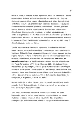 27
O que se passa no resto do mundo, a propósito disso, são referências à boa-fé,
como maneira de evitar as cláusulas abusivas. Por exemplo, no Código de
Quebec, em que se define o que é cláusula abusiva, é feita a distinção entre
contrato de consumo (le consommateur) e contrato de adesão, porque pode
haver contrato de adesão de quem não é consumidor. Considera, portanto,
abusiva a cláusula que leva à desvantagem o consumidor, ou aderente a
cláusula que, de uma maneira excessiva e irrazoável (déraisonnable), vá
contra as exigências da boa-fé. Mais adiante torna a acrescentar que é abusiva
especialmente a cláusula tão afastada das obrigações essenciais que desnatura
o contrato. O Código Civil holandês também define, em seu art. 248, o que é
cláusula abusiva e assim por diante.
Apontei insuficiências e deficiências a propósito da boa-fé nos contratos.
Agora, passarei a uma visão mais global, que demonstra que o paradigma do
Projeto de Código Civil está ultrapassado. Em primeiro lugar, qualquer cientista
hoje na Biologia, na Física ou na Química conhece um historiador das ciências
chamado Thomas Kuhn, que escreveu um livro chamado A estrutura das
revoluções científicas — Tradução por Beatriz Vianna Boeira e Nelson Boeira.
São Paulo: Perspectiva, 1975. 262 p. (Debates; 115). Não trata de Direito,
mas define o que é paradigma, dizendo que o mundo intelectual caminha por
mudanças de paradigma. Um paradigma foi, por exemplo, na Astronomia, o de
Ptolomeu; outro, o de Copérnico. Um paradigma é o da geometria de Euclides;
outro, o da geometria não-euclidiana. Um da Biologia antes da genética, dos
gens; outro, o da genética, e assim por diante.
No caso do Direito — e isso é senso comum —, aquele paradigma do século
passado, da lei, do juiz autômato, da lei geral, universal, em que o juiz não
tinha papel algum, ficou ultrapassado.
Veio, então, um segundo paradigma, no qual o juiz ganhou um papel
importante, inclusive com os trabalhos sobre hermenêutica, o que trouxe
mudanças ao tipo de solução. E é isso o que Kuhn diz a propósito de
paradigma, que é uma espécie de modelo de solução que uma determinada
 