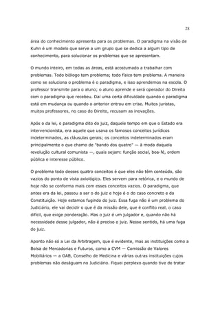 28
área do conhecimento apresenta para os problemas. O paradigma na visão de
Kuhn é um modelo que serve a um grupo que se dedica a algum tipo de
conhecimento, para solucionar os problemas que se apresentam.
O mundo inteiro, em todas as áreas, está acostumado a trabalhar com
problemas. Todo biólogo tem problema; todo físico tem problema. A maneira
como se soluciona o problema é o paradigma, e isso aprendemos na escola. O
professor transmite para o aluno; o aluno aprende e será operador do Direito
com o paradigma que recebeu. Daí uma certa dificuldade quando o paradigma
está em mudança ou quando o anterior entrou em crise. Muitos juristas,
muitos professores, no caso do Direito, recusam as inovações.
Após o da lei, o paradigma dito do juiz, daquele tempo em que o Estado era
intervencionista, era aquele que usava os famosos conceitos jurídicos
indeterminados, as cláusulas gerais; os conceitos indeterminados eram
principalmente o que chamo de "bando dos quatro" — à moda daquela
revolução cultural comunista —, quais sejam: função social, boa-fé, ordem
pública e interesse público.
O problema todo desses quatro conceitos é que eles não têm conteúdo, são
vazios do ponto de vista axiológico. Eles servem para retórica, e o mundo de
hoje não se conforma mais com esses conceitos vazios. O paradigma, que
antes era da lei, passou a ser o do juiz e hoje é o do caso concreto e da
Constituição. Hoje estamos fugindo do juiz. Essa fuga não é um problema do
Judiciário, ele vai decidir o que é da missão dele, que é conflito real, o caso
difícil, que exige ponderação. Mas o juiz é um julgador e, quando não há
necessidade desse julgador, não é preciso o juiz. Nesse sentido, há uma fuga
do juiz.
Aponto não só a Lei da Arbitragem, que é evidente, mas as instituições como a
Bolsa de Mercadorias e Futuros, como a CVM — Comissão de Valores
Mobiliários — a OAB, Conselho de Medicina e várias outras instituições cujos
problemas não deságuam no Judiciário. Fiquei perplexo quando tive de tratar
 