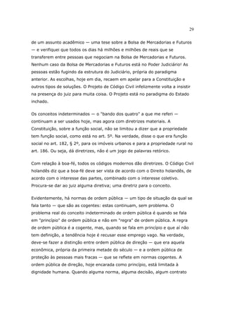 29
de um assunto acadêmico — uma tese sobre a Bolsa de Mercadorias e Futuros
— e verifiquei que todos os dias há milhões e milhões de reais que se
transferem entre pessoas que negociam na Bolsa de Mercadorias e Futuros.
Nenhum caso da Bolsa de Mercadorias e Futuros está no Poder Judiciário! As
pessoas estão fugindo da estrutura do Judiciário, própria do paradigma
anterior. As escolhas, hoje em dia, recaem em apelar para a Constituição e
outros tipos de soluções. O Projeto de Código Civil infelizmente volta a insistir
na presença do juiz para muita coisa. O Projeto está no paradigma do Estado
inchado.
Os conceitos indeterminados — o "bando dos quatro" a que me referi —
continuam a ser usados hoje, mas agora com diretrizes materiais. A
Constituição, sobre a função social, não se limitou a dizer que a propriedade
tem função social, como está no art. 5º. Na verdade, disse o que era função
social no art. 182, § 2º, para os imóveis urbanos e para a propriedade rural no
art. 186. Ou seja, dá diretrizes, não é um jogo de palavras retórico.
Com relação à boa-fé, todos os códigos modernos dão diretrizes. O Código Civil
holandês diz que a boa-fé deve ser vista de acordo com o Direito holandês, de
acordo com o interesse das partes, combinado com o interesse coletivo.
Procura-se dar ao juiz alguma diretiva; uma diretriz para o conceito.
Evidentemente, há normas de ordem pública — um tipo de situação da qual se
fala tanto — que são as cogentes: estas continuam, sem problema. O
problema real do conceito indeterminado de ordem pública é quando se fala
em "princípio" de ordem pública e não em "regra" de ordem pública. A regra
de ordem pública é a cogente, mas, quando se fala em princípio e que aí não
tem definição, a tendência hoje é recusar esse emprego vago. Na verdade,
deve-se fazer a distinção entre ordem pública de direção — que era aquela
econômica, própria da primeira metade do século — e a ordem pública de
proteção às pessoas mais fracas — que se reflete em normas cogentes. A
ordem pública de direção, hoje encarada como princípio, está limitada à
dignidade humana. Quando alguma norma, alguma decisão, algum contrato
 
