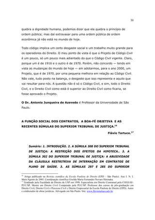 30
quebra a dignidade humana, podemos dizer que ela quebra o princípio de
ordem pública; mas daí extravasar para uma ordem pública de ordem
econômica já não está no mundo de hoje.
Todo código implica um certo desgaste social e um trabalho muito grande para
os operadores do Direito. O meu ponto de vista é que o Projeto de Código Civil
é um pouco, só um pouco mais adiantado do que o Código Civil vigente. Claro,
porque um é de 1916 e o outro é de 1970. Porém, não concordo — tendo em
vista as mudanças do mundo de hoje — em adotarmos, para o ano 2000, um
Projeto, que é de 1970, por uma pequena melhora em relação ao Código Civil.
Não vale, tudo posto na balança, o desgaste que isso representa e aquilo que
vai resultar para nós. A questão não é só o Código Civil, e sim, todo o Direito
Civil, e o Direito Civil como está é superior ao Direito Civil como ficaria, se
fosse aprovado o Projeto.
O Dr. Antonio Junqueira de Azevedo é Professor da Universidade de São
Paulo.
A FUNÇÃO SOCIAL DOS CONTRATOS, A BOA-FÉ OBJETIVA E AS
RECENTES SÚMULAS DO SUPERIOR TRIBUNAL DE JUSTIÇA.16
Flávio Tartuce.17
Sumário: 1. INTRODUÇÃO. 2. A SÚMULA 308 DO SUPERIOR TRIBUNAL
DE JUSTIÇA: A RESTRIÇÃO DOS EFEITOS DA HIPOTECA.. 3. A
SÚMULA 302 DO SUPERIOR TRIBUNAL DE JUSTIÇA: A ABUSIVIDADE
DA CLÁUSULA RESTRITRIVA DE INTERNAÇÃO EM CONTRATOS DE
PLANO DE SAÚDE. 3. AS SÚMULAS 297 E 285 DO SUPERIOR
16
Artigo publicado na Revista científica da Escola Paulista de Direito (EPD – São Paulo). Ano I. N. I.
Maio/Agosto de 2005. Coordenação científica Giselda Maria Fernandes Novaes Hironaka.
17
Graduado pela Faculdade de Direito da USP em 1998. Especialista em Direito Contratual pela COGEAE-
PUC/SP. Mestre em Direito Civil Comparado pela PUC/SP. Professor dos cursos de pós-graduação em
Direito Civil, Direito Civil e Processo Civil e Direito Empresarial da Escola Paulista de Direito (EPD). Autor
e colaborador de obras jurídicas. Advogado em São Paulo. Site: www.flaviotartuce.adv.br.
 