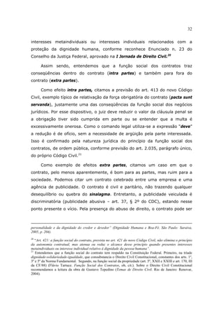 32
interesses metaindividuais ou interesses individuais relacionados com a
proteção da dignidade humana, conforme reconhece Enunciado n. 23 do
Conselho da Justiça Federal, aprovado na I Jornada de Direito Civil.20
Assim sendo, entendemos que a função social dos contratos traz
conseqüências dentro do contrato (intra partes) e também para fora do
contrato (extra partes).
Como efeito intra partes, citamos a previsão do art. 413 do novo Código
Civil, exemplo típico de relativação da força obrigatória do contrato (pacta sunt
servanda), justamente uma das conseqüências da função social dos negócios
jurídicos. Por esse dispositivo, o juiz deve reduzir o valor da cláusula penal se
a obrigação tiver sido cumprida em parte ou se entender que a multa é
excessivamente onerosa. Como o comando legal utiliza-se a expressão “deve”
a redução é de ofício, sem a necessidade de argüição pela parte interessada.
Isso é confirmado pela natureza jurídica do princípio da função social dos
contratos, de ordem pública, conforme previsão do art. 2.035, parágrafo único,
do próprio Código Civil.21
Como exemplo de efeitos extra partes, citamos um caso em que o
contrato, pelo menos aparentemente, é bom para as partes, mas ruim para a
sociedade. Podemos citar um contrato celebrado entre uma empresa e uma
agência de publicidade. O contrato é civil e paritário, não trazendo qualquer
desequilíbrio ou quebra do sinalagma. Entretanto, a publicidade veiculada é
discriminatória (publicidade abusiva – art. 37, § 2º do CDC), estando nesse
ponto presente o vício. Pela presença do abuso de direito, o contrato pode ser
personalidade e da dignidade do credor e devedor” (Dignidade Humana e Boa-Fé. São Paulo: Saraiva,
2005, p. 204).
20
“Art. 421: a função social do contrato, prevista no art. 421 do novo Código Civil, não elimina o princípio
da autonomia contratual, mas atenua ou reduz o alcance desse princípio quando presentes interesses
metaindividuais ou interesse individual relativo à dignidade da pessoa humana”.
21
Entendemos que a função social do contrato tem respaldo na Constituição Federal. Primeiro, na tríade
dignidade-solidariedade-igualdade, que consubstancia o Direito Civil Constitucional, constantes dos arts. 1º,
3º e 5º da Norma Fundamental. Segundo, na função social da propriedade (art. 5º, XXII e XXIII e art. 170, III
da CF/88) (Flávio Tartuce. Função Social dos Contratos, ob, cit.). Sobre o Direito Civil Constitucional
recomendamos a leitura da obra de Gustavo Tepedino (Temas de Direito Civil. Rio de Janeiro: Renovar,
2004).
 