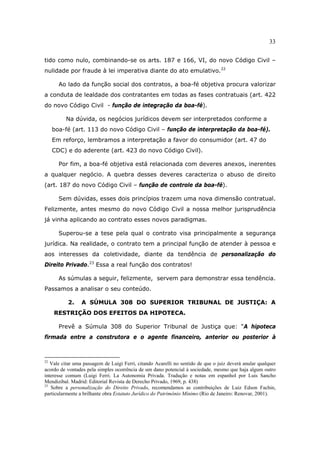 33
tido como nulo, combinando-se os arts. 187 e 166, VI, do novo Código Civil –
nulidade por fraude à lei imperativa diante do ato emulativo.22
Ao lado da função social dos contratos, a boa-fé objetiva procura valorizar
a conduta de lealdade dos contratantes em todas as fases contratuais (art. 422
do novo Código Civil - função de integração da boa-fé).
Na dúvida, os negócios jurídicos devem ser interpretados conforme a
boa-fé (art. 113 do novo Código Civil – função de interpretação da boa-fé).
Em reforço, lembramos a interpretação a favor do consumidor (art. 47 do
CDC) e do aderente (art. 423 do novo Código Civil).
Por fim, a boa-fé objetiva está relacionada com deveres anexos, inerentes
a qualquer negócio. A quebra desses deveres caracteriza o abuso de direito
(art. 187 do novo Código Civil – função de controle da boa-fé).
Sem dúvidas, esses dois princípios trazem uma nova dimensão contratual.
Felizmente, antes mesmo do novo Código Civil a nossa melhor jurisprudência
já vinha aplicando ao contrato esses novos paradigmas.
Superou-se a tese pela qual o contrato visa principalmente a segurança
jurídica. Na realidade, o contrato tem a principal função de atender à pessoa e
aos interesses da coletividade, diante da tendência de personalização do
Direito Privado.23
Essa a real função dos contratos!
As súmulas a seguir, felizmente, servem para demonstrar essa tendência.
Passamos a analisar o seu conteúdo.
2. A SÚMULA 308 DO SUPERIOR TRIBUNAL DE JUSTIÇA: A
RESTRIÇÃO DOS EFEITOS DA HIPOTECA.
Prevê a Súmula 308 do Superior Tribunal de Justiça que: “A hipoteca
firmada entre a construtora e o agente financeiro, anterior ou posterior à
22
Vale citar uma passagem de Luigi Ferri, citando Acarelli no sentido de que o juiz deverá anular qualquer
acordo de vontades pela simples ocorrência de um dano potencial à sociedade, mesmo que haja algum outro
interesse comum (Luigi Ferri. La Autonomia Privada. Tradução e notas em espanhol por Luis Sancho
Mendizibal. Madrid: Editorial Revista de Derecho Privado, 1969, p. 438)
23
Sobre a personalização do Direito Privado, recomendamos as contribuições de Luiz Edson Fachin,
particularmente a brilhante obra Estatuto Jurídico do Patrimônio Mínimo (Rio de Janeiro: Renovar, 2001).
 