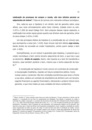34
celebração da promessa de compra e venda, não tem eficácia perante os
adquirentes do imóvel”. Trata-se de súmula com relevante enfoque sociológico.
Ora, sabe-se que a hipoteca é um direito real de garantia sobre coisa
alheia, que recai principalmente sobre bens imóveis, tratada entre os arts.
1.473 a 1.505 do atual Código Civil. Sem prejuízo dessas regras especiais, a
codificação traz ainda regras gerais quanto aos direitos reais de garantia, entre
os seus artigos 1.419 a 1.430.
Um dos principais efeitos da hipoteca é a constituição de um vínculo real,
que acompanha a coisa (art. 1.419). Esse vínculo real tem efeitos erga omnes,
dando direito de excussão ao credor hipotecário, contra quem esteja o bem
(art. 1.422).
Exemplificando, se um imóvel é garantido pela hipoteca, é possível que o
credor reivindique o bem contra terceiro adquirente do bem, o que traz o que
se denomina direito de seqüela. Assim, não importa se o bem foi transferido a
terceiro; esse também perderá o bem, mesmo que o tenha adquirido de boa-
fé.24
A constituição da hipoteca é muito comum em contratos de construção
e incorporação imobiliária, visando um futuro condomínio edilício. Como
muitas vezes o construtor não tem condições econômicas para levar a frente
a sua obra, celebra um contrato de empréstimo de dinheiro com um terceiro
(agente financeiro ou agente financiador), oferecendo o próprio imóvel como
garantia, o que inclui todas as suas unidades do futuro condomínio.
24
Marco Aurélio S. Viana comenta muito bem esse efeito da hipoteca: “O que caracteriza o direito real de
garantia é a vinculação de um bem ao cumprimento da obrigação. Sua função é assegurar ao credor a
satisfação do crédito, colocando-o a cavaleiro da insolvência do devedor (Cf. Orlando Gomes, Direitos Reais,
cit., v. 2, p. 468; Clóvis Bevilacqua, Direito das Coisas, cit., v. 2, p. 10). O titular do direito goza de seqüela e
preferência. Vinculado o bem à garantia de uma prestação, sua transmissão implica na do gravame. Isso
equivale a dizer que o titular do direito real de garantia acompanhará o bem, exigindo a satisfação do crédito,
pouco importando em mãos de quem ele esteja. O valor do bem está afeto à satisfação do crédito. Assim,
quem adquire imóvel hipotecado, por exemplo, poderá vê-lo levado à venda para pagamento da dívida que
garantia. É o direito de seqüela” (Comentários ao Novo Código Civil. Volume XVI. Coordenador: Sálvio de
Figueiredo Teixeira. Rio de Janeiro: Forense, 2003, p. 700).
 