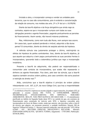 35
Iniciada a obra, o incorporador começa a vender as unidades para
terceiros, que no caso são consumidores, pois é evidente a caracterização
da relação de consumo, nos moldes dos arts. 2º e 3º da Lei n. 8.078/90.
Diante da boa-fé objetiva e da força obrigatória que ainda rege os
contratos, espera-se que o incorporador cumpra com todas as suas
obrigações perante o agente financiador, pagando pontualmente as parcelas
do financiamento. Assim sendo, não haverá maiores problemas.
Mas, infelizmente, como nem tudo são flores, nem sempre isso ocorre.
Em casos tais, quem acabará perdendo o imóvel, adquirido a tão duras
penas? O consumidor, diante do direito de seqüela advindo da hipoteca.
A referida súmula visa justamente proteger o último, restringindo os
efeitos da hipoteca às partes contratantes. Isso, diante da boa-fé objetiva, já
que aquele que adquiriu o bem pagou pontualmente as suas parcelas frentes à
incorporadora, ignorando toda a sistemática jurídica que rege a incorporação
imobiliária.
Presente a boa-fé do adquirente, não poderá ser responsabilizado o
consumidor pela conduta da incorporadora, que acaba não repassando o
dinheiro ao agente financiador. Fica claro, pelo teor da súmula, que a boa-fé
objetiva também envolve ordem pública, pois caso contrário não seria possível
a restrição do direito real.25
Aliás, concluímos que a boa-fé objetiva é princípio de ordem pública
interpretando o art. 167, § 2º, do novo Código Civil, que traz a inoponibilidade
25
A referência à boa-fé é expressa no recente julgado a seguir transcrito, do próprio STJ, já
aplicando a recente súmula 380: “CIVIL E CONSUMIDOR. IMÓVEL.
INCORPORAÇÃO. FINANCIAMENTO. SFH. HIPOTECA. TERCEIRO
ADQUIRENTE. BOA-FÉ. NÃO PREVALÊNCIA DO GRAVAME. 1 - O entendimento
pacificado no âmbito da Segunda Seção deste STJ é no sentido de que, em contratos de
financiamento para construção de imóveis pelo SFH, a hipoteca concedida pela
incorporadora em favor do Banco credor, ainda que anterior, não prevalece sobre a boa-fé
do terceiro que adquire, em momento posterior, a unidade imobiliária. Súmula 308 do
Superior Tribunal de Justiça. 2 - Recurso especial conhecido, mas não provido” (STJ, REsp
625045 / GO ; RECURSO ESPECIAL 2003/0229385-3, RELATOR: Ministro
FERNANDO GONÇALVES, QUARTA TURMA, Julgamento: 17/05/2005, Publicação:
DJ 06.06.2005).
 
