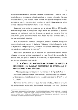36
do ato simulado frente a terceiros e boa-fé. Esclarecemos. Como se sabe, a
simulação gera, em regra, a nulidade absoluta do negócio celebrado. Mas essa
nulidade absoluta, que envolve ordem pública, não poderá ser oposta frente a
terceiros de boa-fé. Pois bem, se o princípio da boa-fé não envolvesse ordem
pública, a boa conduta não faria frente ao ato simulado.
Superado esse ponto, entendemos que a súmula 308 do STJ também
mantém relação com o princípio da função social dos contratos, já que visa
preservar os efeitos do contrato de compra e venda do imóvel a favor do
consumidor, parte economicamente mais fraca. Por essa simples razão, já
mereceria os nossos aplausos.
Mas a súmula visa também proteger o direito à moradia, assegurado
constitucionalmente, no art. 6º da Carta Política de 1988. Reforçando, tende-
se a preservar o negócio jurídico, diante do principio da conservação negocial,
inerente à concepção social do contrato.26
Concluindo, percebe-se que a eticidade e a socialidade acabam fazendo
milagres no campo prático, relativizando o rigor formal da concepção dos
direitos reais, em prol da proteção do vulnerável, do hipossuficiente, daquele
que sempre agiu conforme a boa-fé.
3. A SÚMULA 302 DO SUPERIOR TRIBUNAL DE JUSTIÇA: A
ABUSIVIDADE DA CLÁUSULA RESTRITRIVA DE INTERNAÇÃO EM
CONTRATOS DE PLANO DE SAÚDE.
Não se pode esquecer da grande importância do Código de Defesa do
Consumidor para os contratos, uma vez que a grande maioria dos negócios
jurídicos patrimoniais são de consumo, enquadrados nos arts. 2º e 3º da Lei
n. 8.078/90.
Por muito tempo, afirmou-se que, havendo relação jurídica de consumo
não seria possível a aplicação concomitante do Código Civil e do Código de
26
Interessante aqui transcrever o Enunciado n. 22 do Conselho da Justiça Federal, também da I Jornada de
Direito Civil, que traz a relação entre função social e conservação contratual: “Art. 421: a função social do
contrato, prevista no art. 421 do novo Código Civil, constitui cláusula geral, que reforça o princípio de
conservação do contrato, assegurando trocas úteis e justas”.
 