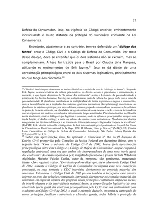 37
Defesa do Consumidor. Isso, na vigência do Código anterior, eminentemente
individualista e muito distante da proteção do vulnerável constante da Lei
Consumerista.
Entretanto, atualmente e ao contrário, tem-se defendido um “diálogo das
fontes” entre o Código Civil e o Código de Defesa do Consumidor. Por meio
desse diálogo, deve-se entender que os dois sistemas não se excluem, mas se
complementam. A tese foi trazida para o Brasil por Cláudia Lima Marques,
utilizando os ensinamentos de Erik Jayme.27
Isso se dá diante de uma
aproximação principiológica entre os dois sistemas legislativos, principalmente
no que tange aos contratos.28
27
Cláudia Lima Marques demonstra as razões filosóficas e sociais da tese do “diálogo da fontes”: “Segundo
Erik Jayme, as características da cultura pós-moderna no direito seriam o pluralismo, a comunicação, a
narração, o que Jayme denomina de ‘le retour des sentiments’, sendo o Leitmotiv da pós-modernidade a
valorização dos direitos humanos. Para Jayme, o direito como parte da cultura dos povos muda com a crise da
pós-modernidade. O pluralismo manifesta-se na multiplicidade de fontes legislativas a regular o mesmo fato,
com a descodificação ou a implosão dos sistemas genéricos normativos (Zersplieterung), manifesta-se no
pluralismo de sujeitos a proteger, por vezes difusos, como o grupo de consumidores ou os que se beneficiam
da proteção do meio ambiente, na pluralidade de agentes ativos de uma mesma relação, como os fornecedores
que se organizam em cadeia e em relações extremamente despersonalizadas. Pluralismo também na filosofia
aceita atualmente, onde o diálogo é que legitima o consenso, onde os valores e princípios têm sempre uma
dupla função, o ‘double coding’, e onde os valores são muitas vezes antinômicos. Pluralismo nos direitos
assegurados, nos direitos à diferença e ao tratamento diferenciado aos privilégios dos ‘espaços de excelência’
(JAYME, Erik. Identité culturelle et intégration: le droit internacionale privé postmoderne. Recueil des Cours
de l’Académie de Droit International de la Haye, 1995, II, Kluwer, Haia, p. 36 e ss)” (MARQUES, Cláudia
Lima. Comentários ao Código de Defesa do Consumidor. Introdução. São Paulo: Editora Revista dos
Tribunais, 2004, p. 24).
28
Sobre essa aproximação, aliás, foi aprovado o Enunciado nº 167 na III Jornada de
Direito Civil, promovida pelo Conselho da Justiça Federal em dezembro último, com o
seguinte teor: “Com o advento do Código Civil de 2002, houve forte aproximação
principiológica entre esse Código e o Código de Defesa do Consumidor, no que respeita à
regulação contratual, uma vez que ambos são incorporadores de uma nova teoria geral
dos contratos”. As razões apontadas pelo magistrado paraibano e jovem civilista Wladimir
Alcibíades Marinho Falcão Cunha, autor da proposta, são pertinentes, merecendo
transcrição o seguinte trecho: “Entretanto pode-se dizer que, até o advento do Código Civil
de 2002, somente o Código de Defesa do Consumidor encampava essa nova concepção
contratual, ou seja, somente o CDC intervinha diretamente no conteúdo material dos
contratos. Entretanto, o Código Civil de 2002 passou também a incorporar esse caráter
cogente no trato das relações contratuais, intervindo diretamente no conteúdo material dos
contratos, em especial através dos próprios novos princípios contratuais da função social,
da boa-fé objetiva e da equivalência material.Assim, a corporificação legislativa de uma
atualizada teoria geral dos contratos protagonizada pelo CDC teve sua continuidade com
o advento do Código Civil de 2002, o qual, a exemplo daquele, encontra-se carregado de
novos princípios jurídicos contratuais e cláusulas gerais, todos hábeis a proteção do
 