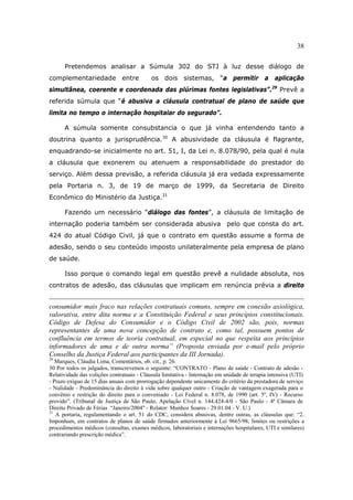 38
Pretendemos analisar a Súmula 302 do STJ à luz desse diálogo de
complementariedade entre os dois sistemas, “a permitir a aplicação
simultânea, coerente e coordenada das plúrimas fontes legislativas”.29
Prevê a
referida súmula que “é abusiva a cláusula contratual de plano de saúde que
limita no tempo o internação hospitalar do segurado”.
A súmula somente consubstancia o que já vinha entendendo tanto a
doutrina quanto a jurisprudência.30
A abusividade da cláusula é flagrante,
enquadrando-se inicialmente no art. 51, I, da Lei n. 8.078/90, pela qual é nula
a cláusula que exonerem ou atenuem a responsabilidade do prestador do
serviço. Além dessa previsão, a referida cláusula já era vedada expressamente
pela Portaria n. 3, de 19 de março de 1999, da Secretaria de Direito
Econômico do Ministério da Justiça.31
Fazendo um necessário “diálogo das fontes”, a cláusula de limitação de
internação poderia também ser considerada abusiva pelo que consta do art.
424 do atual Código Civil, já que o contrato em questão assume a forma de
adesão, sendo o seu conteúdo imposto unilateralmente pela empresa de plano
de saúde.
Isso porque o comando legal em questão prevê a nulidade absoluta, nos
contratos de adesão, das cláusulas que implicam em renúncia prévia a direito
consumidor mais fraco nas relações contratuais comuns, sempre em conexão axiológica,
valorativa, entre dita norma e a Constituição Federal e seus princípios constitucionais.
Código de Defesa do Consumidor e o Código Civil de 2002 são, pois, normas
representantes de uma nova concepção de contrato e, como tal, possuem pontos de
confluência em termos de teoria contratual, em especial no que respeita aos princípios
informadores de uma e de outra norma” (Proposta enviada por e-mail pelo próprio
Conselho da Justiça Federal aos participantes da III Jornada).
29
Marques, Cláudia Lima, Comentários, ob. cit., p. 26.
30 Por todos os julgados, transcrevemos o seguinte: “CONTRATO - Plano de saúde - Contrato de adesão -
Relatividade das volições contratuais - Cláusula limitativa - Internação em unidade de terapia intensiva (UTI)
- Prazo exíguo de 15 dias anuais com prorrogação dependente unicamente do critério da prestadora de serviço
- Nulidade - Predominância do direito à vida sobre qualquer outro - Criação de vantagem exagerada para o
convênio e restrição do direito para o conveniado - Lei Federal n. 8.078, de 1990 (art. 5º, IV) - Recurso
provido”. (Tribunal de Justiça de São Paulo, Apelação Cível n. 144.424-4/0 - São Paulo - 4ª Câmara de
Direito Privado de Férias “Janeiro/2004" - Relator: Munhoz Soares - 29.01.04 - V. U.)
31
A portaria, regulamentando o art. 51 do CDC, considera abusivas, dentre outras, as cláusulas que: “2.
Imponham, em contratos de planos de saúde firmados anteriormente à Lei 9665/98, limites ou restrições a
procedimentos médicos (consultas, exames médicos, laboratoriais e internações hospitalares, UTI e similares)
contrariando prescrição médica”.
 