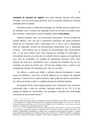 39
resultante da natureza do negócio. Ora, pela referida cláusula está sendo
limitado o uso do serviço pelo aderente, que é o principal objetivo do contrato
celebrado entre as partes.
Partindo-se para a análise principiológica da referida súmula, observa-se,
de imediato, que a mesma traz aplicação direta do princípio da função social
dos contratos, relativizando a força obrigatória (efeito inter partes).
Podemos também citar o já mencionado Enunciado n. 23 do Conselho da
Justiça Federal, uma vez que a autonomia contratual não pode prevalecer
diante de um interesse maior, relacionado com a vida e com a integridade
física do segurado, direitos da personalidade relacionados com a dignidade
humana. Vale lembrar que os direitos da personalidade são irrenunciáveis
(art. 11 do novo Código Civil). Pela cláusula de limitação de internação, o
contratante renuncia ao direito de ser tratado como se espera, principalmente
num caso de gravidade, em unidade de tratamento intensivo (UTI). Sem
prejuízo de tudo isso, entendemos que a cláusula de limitação traz no seu
conteúdo um abuso de direito (art. 187 do novo Código Civil), a gerar a sua
nulidade por fraude à lei imperativa (art. 166, VI, do nCC).
Em reforço, a parte que impõe a referida cláusula desrespeita o dever
anexo de lealdade e, com isso, a boa-fé objetiva que se espera nas relações
negociais.32
Percorre-se o mesmo caminho: pela quebra da boa-fé, caracteriza-
se o abuso de direito a gerar a nulidade absoluta do referida cláusula.
De qualquer forma, não se pode esquecer que a cláusula é nula, mas deve
preservado todo o resto do contrato, aplicação direta do art. 51, § 2º do
Código de Defesa do Consumidor, que consagra o princípio da conservação
contratual na ótica consumerista.33
32
Sobre a quebra dos deveres anexos, relacionados com a boa-fé objetiva, vale conferir o teor do Enunciado
n. 24, também da I Jornada de Direito Civil do Conselho da Justiça Federal: “Art. 422: em virtude do
princípio da boa-fé, positivado no art. 422 do novo Código Civil, a violação dos deveres anexos constitui
espécie de inadimplemento, independentemente de culpa”.
33
“Art. 51. (...) §2º A nulidade de uma cláusula contratual abusiva não invalida o contrato, exceto quando
de sua ausência, apesar dos esforços de integração, decorrer ônus excessivo a qualquer das partes”. Já
tivemos a oportunidade de demonstrar a relação entre o princípio da conservação do contrato e a função
social, lembrando a proteção do ato jurídico perfeito, que consta do art. 5º, XXXVI da CF/88 e a importante
função que o contrato exerce para a sociedade. Assim sendo, a nulidade deve ser o último recurso (Tartuce,
 