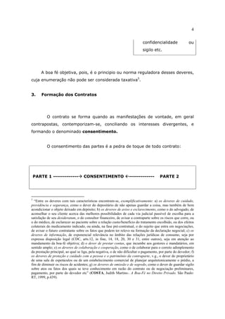 4
confidencialidade ou
sigilo etc.
A boa fé objetiva, pois, é o principio ou norma reguladora desses deveres,
cuja enumeração não pode ser considerada taxativa5
.
3. Formação dos Contratos
O contrato se forma quando as manifestações de vontade, em geral
contrapostas, contemporizam-se, conciliando os interesses divergentes, e
formando o denominado consentimento.
O consentimento das partes é a pedra de toque de todo contrato:
PARTE 1 ------------- CONSENTIMENTO ------------- PARTE 2
5
“Entre os deveres com tais características encontram-se, exemplificativamente: a) os deveres de cuidado,
previdência e segurança, como o dever do depositário de não apenas guardar a coisa, mas também de bem
acondicionar o objeto deixado em depósito; b) os deveres de aviso e esclarecimento, como o do advogado, de
aconselhar o seu cliente acerca das melhores possibilidades de cada via judicial passível de escolha para a
satisfação de seu desideratum, o do consultor financeiro, de avisar a contraparte sobre os riscos que corre, ou
o do médico, de esclarecer ao paciente sobre a relação custo/benefício do tratamento escolhido, ou dos efeitos
colaterais do medicamento indicado, ou ainda, na fase pré-contratual, o do sujeito que entra em negociações,
de avisar o futuro contratante sobre os fatos que podem ter relevo na formação da declaração negocial; c) os
deveres de informação, de exponencial relevância no âmbito das relações jurídicas de consumo, seja por
expressa disposição legal (CDC, arts.12, in fine, 14, 18, 20, 30 e 31, entre outros), seja em atenção ao
mandamento da boa-fé objetiva; d) o dever de prestar contas, que incumbe aos gestores e mandatários, em
sentido amplo; e) os deveres de colaboração e cooperação, como o de colaborar para o correto adimplemento
da prestação principal, ao qual se liga, pela negativa, o de não dificultar o pagamento, por parte do devedor; f)
os deveres de proteção e cuidado com a pessoa e o patrimônio da contraparte, v.g., o dever do proprietário
de uma sala de espetáculos ou de um estabelecimento comercial de planejar arquitetonicamente o prédio, a
fim de diminuir os riscos de acidentes; g) os deveres de omissão e de segredo, como o dever de guardar sigilo
sobre atos ou fatos dos quais se teve conhecimento em razão do contrato ou de negociação preliminares,
pagamento, por parte do devedor etc” (COSTA, Judith Martins-. A Boa-Fé no Direito Privado. São Paulo:
RT, 1999, p.439).
 