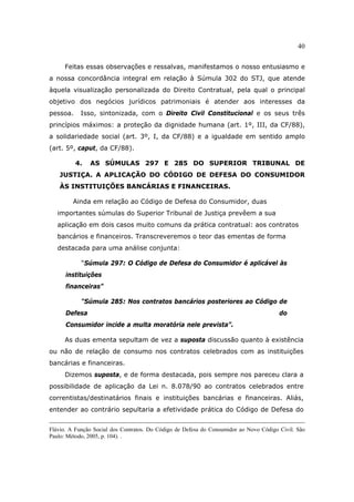 40
Feitas essas observações e ressalvas, manifestamos o nosso entusiasmo e
a nossa concordância integral em relação à Súmula 302 do STJ, que atende
àquela visualização personalizada do Direito Contratual, pela qual o principal
objetivo dos negócios jurídicos patrimoniais é atender aos interesses da
pessoa. Isso, sintonizada, com o Direito Civil Constitucional e os seus três
princípios máximos: a proteção da dignidade humana (art. 1º, III, da CF/88),
a solidariedade social (art. 3º, I, da CF/88) e a igualdade em sentido amplo
(art. 5º, caput, da CF/88).
4. AS SÚMULAS 297 E 285 DO SUPERIOR TRIBUNAL DE
JUSTIÇA. A APLICAÇÃO DO CÓDIGO DE DEFESA DO CONSUMIDOR
ÀS INSTITUIÇÕES BANCÁRIAS E FINANCEIRAS.
Ainda em relação ao Código de Defesa do Consumidor, duas
importantes súmulas do Superior Tribunal de Justiça prevêem a sua
aplicação em dois casos muito comuns da prática contratual: aos contratos
bancários e financeiros. Transcreveremos o teor das ementas de forma
destacada para uma análise conjunta:
“Súmula 297: O Código de Defesa do Consumidor é aplicável às
instituições
financeiras”
“Súmula 285: Nos contratos bancários posteriores ao Código de
Defesa do
Consumidor incide a multa moratória nele prevista”.
As duas ementa sepultam de vez a suposta discussão quanto à existência
ou não de relação de consumo nos contratos celebrados com as instituições
bancárias e financeiras.
Dizemos suposta, e de forma destacada, pois sempre nos pareceu clara a
possibilidade de aplicação da Lei n. 8.078/90 ao contratos celebrados entre
correntistas/destinatários finais e instituições bancárias e financeiras. Aliás,
entender ao contrário sepultaria a efetividade prática do Código de Defesa do
Flávio. A Função Social dos Contratos. Do Código de Defesa do Consumidor ao Novo Código Civil. São
Paulo: Método, 2005, p. 104). .
 