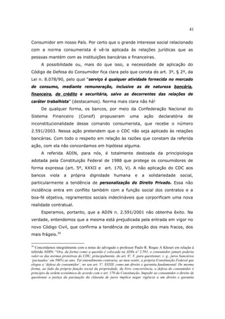 41
Consumidor em nosso País. Por certo que o grande interesse social relacionado
com a norma consumerista é vê-la aplicada às relações jurídicas que as
pessoas mantém com as instituições bancárias e financeiras.
A possibilidade ou, mais do que isso, a necessidade de aplicação do
Código de Defesa do Consumidor fica clara pelo que consta do art. 3º, § 2º, da
Lei n. 8.078/90, pelo qual “serviço é qualquer atividade fornecida no mercado
de consumo, mediante remuneração, inclusive as de natureza bancária,
financeira, de crédito e securitária, salvo as decorrentes das relações de
caráter trabalhista” (destacamos). Norma mais clara não há!
De qualquer forma, os bancos, por meio da Confederação Nacional do
Sistema Financeiro (Consif) propuseram uma ação declaratória de
inconstitucionalidade desse comando consumerista, que recebe o número
2.591/2003. Nessa ação pretendem que o CDC não seja aplicado às relações
bancárias. Com todo o respeito em relação às razões que constam da referida
ação, com ela não concordamos em hipótese alguma.
A referida ADIN, para nós, é totalmente destoada da principiologia
adotada pela Constituição Federal de 1988 que protege os consumidores de
forma expressa (art. 5º, XXXII e art. 170, V). A não aplicação do CDC aos
bancos viola a própria dignidade humana e a solidariedade social,
particularmente a tendência de personalização do Direito Privado. Essa não
incidência entra em conflito também com a função social dos contratos e a
boa-fé objetiva, regramentos sociais indeclináveis que corporificam uma nova
realidade contratual.
Esperamos, portanto, que a ADIN n. 2.591/2001 não obtenha êxito. Na
verdade, entendemos que a mesma está prejudicada pela entrada em vigor no
novo Código Civil, que confirma a tendência de proteção dos mais fracos, dos
mais frágeis.34
34
Concordamos integralmente com a notas do advogado e professor Paulo R. Roque A Khouri em relação à
referida ADIN: “Ora, da forma como a questão é colocada na ADIn nº 2.591, o consumidor jamais poderia
valer-se das normas protetivas do CDC, principalmente, do art. 6º, V, para questionar, v. g., juros bancários
‘pactuados’ em 500% ao ano. Tal entendimento contraria, ao meu sentir, a própria Constituição Federal que
elegeu a ‘defesa do consumidor’, no seu art. 5º, XXXII, como um direito e garantia fundamental. De mesma
forma, ao lado da própria função social da propriedade, da livre concorrência, a defesa do consumidor é
princípio da ordem econômica de acordo com o art. 170 da Constituição. Impedir ao consumidor o direito de
questionar a justiça da pactuação da cláusula de juros implica negar vigência a um direito e garantia
 