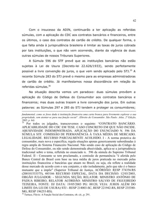 42
Com o insucesso da ADIN, continuarão a ter aplicação as referidas
súmulas, com a aplicação do CDC aos contratos bancários e financeiros, entre
os últimos, o caso dos contratos de cartão de crédito. De qualquer forma, o
que falta ainda à jurisprudência brasileira é limitar as taxas de juros cobrada
por tais instituições, o que não vem ocorrendo, diante da vigência de duas
outras súmulas de nossos Tribunais Superiores.
A Súmula 596 do STF prevê que as instituições bancárias não estão
sujeitas à Lei de Usura (Decreto-lei 22.626/1933), sendo perfeitamente
possível a livre convenção de juros, o que vem sendo aplicado pelo STJ.35
A
recente Súmula 283 do STJ prevê o mesmo para as empresas administradoras
de cartão de crédito. Já manifestamos nossa discordância em relação às
referidas súmulas.36
Na situação descrita vemos um paradoxo: duas súmulas prevêem a
aplicação do Código de Defesa do Consumidor aos contratos bancários e
financeiros; mas duas outras trazem a livre convenção dos juros. Em outras
palavras: as Súmulas 297 e 285 do STJ tendem a proteger os consumidores;
fundamental, como se fosse dada à instituição financeira uma carta branca para livremente explorar a sua
propriedade, sem atentar-se para sua função social”. (Direito do Consumidor. São Paulo: Atlas, 2ª Edição,
2005, p. 64)
35
Por todos os julgados, transcrevemos o seguinte: “CONTRATO BANCÁRIO.
APLICABILIDADE DO CDC EM TESE. CASO CONCRETO EM QUE NÃO INCIDE.
ABUSIVIDADE INDEMONSTRADA. APLICAÇÃO DO ENUNCIADO N. 596 DA
SÚMULA STF. COMISSÃO DE PERMANÊNCIA À TAXA MÉDIA DE MERCADO.
LEGALIDADE. RECURSO PARCIALMENTE ACOLHIDO. I - A norma protetiva do
consumidor, mais nova e específica, regula situações apenas genericamente subordinadas à
regra ampla do Sistema Financeiro Nacional. Não sendo caso de aplicação do Código de
Defesa do Consumidor, ou não sendo demonstrada abusividade, aplica-se a jurisprudência
tradicional sobre o tema, refletida no enunciado n. 596 da súmula do Supremo Tribunal
Federal. II - Consoante se tem proclamado, a comissão de permanência "é aferida pelo
Banco Central do Brasil com base na taxa média de juros praticada no mercado pelas
instituições financeiras e bancárias que atuam no Brasil, ou seja, ela reflete a realidade
desse mercado de acordo com o seu conjunto, e não isoladamente, pelo que não é o banco
mutuante que a impõe" (Superior Tribunal de Justiça, ACÓRDÃO: RESP 374356/RS
(200101533375), 485166 RECURSO ESPECIAL, DATA DA DECISÃO: 12/03/2003,
ORGÃO JULGADOR: - SEGUNDA SEÇÃO, RELATOR: MINISTRO ANTÔNIO DE
PÁDUA RIBEIRO, RELATOR ACÓRDÃO: MINISTRO SÁLVIO DE FIGUEIREDO
TEIXEIRA, FONTE: DJ DATA: 19/05/2003 PG: 00120, VEJA: JUROS ALÉM DO
LIMITE DA LEI DE USURA) STJ - RESP 214003-SC, RESP 221942-RS, RESP 235380-
MG, RESP 196253-RS).
36
Tartuce, Flávio. A Função Social dos Contratos, ob. cit., p. 291.
 