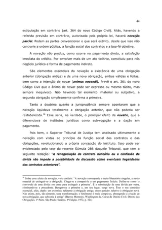 44
estipulação em contrário (art. 364 do novo Código Civil). Aliás, havendo a
referida previsão em contrário, autorizada pela própria lei, haverá novação
parcial. Podem as partes convencionar o que será extinto, desde que isso não
contrarie a ordem pública, a função social dos contratos e a boa-fé objetiva.
A novação não produz, como ocorre no pagamento direto, a satisfação
imediata do crédito. Por envolver mais de um ato volitivo, constituiu para nós
negócio jurídico e forma de pagamento indireto.
São elementos essenciais da novação a existência de uma obrigação
anterior (obrigação antiga) e de uma nova obrigação, ambas válidas e lícitas,
bem como a intenção de novar (animus novandi). Prevê o art. 361 do novo
Código Civil que o ânimo de novar pode ser expresso ou mesmo tácito, mas
sempre inequívoco. Não havendo tal elemento imaterial ou subjetivo, a
segunda obrigação simplesmente confirma a primeira.
Tanto a doutrina quanto a jurisprudência sempre apontaram que a
novação liqüidava totalmente a obrigação anterior, que não poderia ser
restabelecida.38
Esse seria, na verdade, o principal efeito da novatio, que a
diferenciava de institutos jurídicos como sub-rogação e a dação em
pagamento.
Pois bem, o Superior Tribunal de Justiça tem analisado ultimamente a
novação com vistas ao princípio da função social dos contratos e das
obrigações, revolucionando a própria concepção do instituto. Isso pode ser
evidenciado pelo teor da recente Súmula 286 daquele Tribunal, que tem a
seguinte redação: “A renegociação de contrato bancário ou a confissão da
dívida não impede a possibilidade de discussão sobre eventuais ilegalidades
dos contratos anteriores”.
38
Sobre esse efeito da novação, vale conferir: “A novação corresponde a meio liberatório singular, a modo
especial de extinguir-se a obrigação. Chega-se a compará-la a um pagamento fictício. Define-se como ‘a
conversão de uma dívida em outra para extinguir a primeira’. É a substituição de uma dívida por outra,
eliminando-se a precedente. Desaparece a primeira e, em seu lugar, surge nova. Êsse o seu conteúdo
essencial, aliás, duplo: um extintivo, referente à obrigação antiga; outro gerador, relativo à obrigação nova.
Não existe, pois, tão-sòmente, uma transformação; o fenômeno é mais complexo, abrangendo a criação de
nova obrigação, que subsistiu à antiga” (Barros Monteiro, Washington de. Curso de Direito Civil. Direito das
Obrigações. 1ª Parte. São Paulo: Saraiva, 8ª Edição, 1972, p. 324)
 