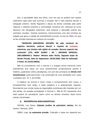45
Ora, a socialidade salta aos olhos, uma vez que se quebra com aquela
tradicional regra pela qual ocorrida a novação não é mais possível discutir a
obrigação anterior. Sendo flagrante o abuso de direito cometido pela parte
negocial e estando presente a onerosidade excessiva por cobrança de juros
abusivos nas obrigações anteriores, será possível a discussão judicial dos
contratos novados. Visando esclarecer, transcrevemos uma das ementas de
julgado que gerou a edição do entendimento sumular no ano de 2004, em que
se faz menção expressa ao instituto da novação:
“NEGÓCIOS BANCÁRIOS. REVISÃO. Na ação revisional de
negócios bancários, pode-se discutir a respeito de contratos
anteriores, que tenham sido objeto de novação. Recurso especial não
conhecido” (STJ, RESP 332832 / RS ; RECURSO ESPECIAL,
2001/0086405-2. Relator: Ministro Asfor Rocha, Segunda seção de
Direito Privado, Data do Julgamento: 28/05/2003. Data da Publicação
e Fonte: DJ 23/02/20003).
Não só concordamos com a súmula e o julgado acima transcrito como
entendemos que nasce um novo entendimento jurisprudencial quanto à
matéria, quebrando velhos paradigmas, em prol dos princípios do Direito Civil
Constitucional, particularmente o da construção de uma sociedade livre, justa
e solidária (art. 3º, I, da CF/88).
O objetivo da súmula é única: evitar o enriquecimento sem causa, o
locupletamento sem razão, a lesão subjetiva e a desproporção negocial.
Recordamos que muitas vezes as negociações contratuais são impostas por um
das partes, em posição privilegiada. A Súmula n. 286 do STJ representa uma
total quebra de paradigma, assim como as demais ementas nesse breve
estudo comentadas.
6. REFERÊNCIAS BIBLIOGRÁFICAS.
FACHIN, Luiz Edson. Estatuto jurídico do patrimônio mínimo. Rio de
Janeiro: Renovar, 2001.
FERRI, Luigi. La autonomia privada. Tradução e notas em espanhol por
 