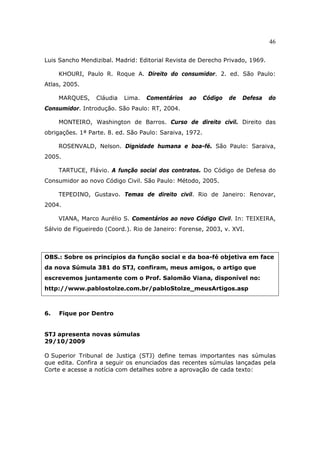 46
Luis Sancho Mendizibal. Madrid: Editorial Revista de Derecho Privado, 1969.
KHOURI, Paulo R. Roque A. Direito do consumidor. 2. ed. São Paulo:
Atlas, 2005.
MARQUES, Cláudia Lima. Comentários ao Código de Defesa do
Consumidor. Introdução. São Paulo: RT, 2004.
MONTEIRO, Washington de Barros. Curso de direito civil. Direito das
obrigações. 1ª Parte. 8. ed. São Paulo: Saraiva, 1972.
ROSENVALD, Nelson. Dignidade humana e boa-fé. São Paulo: Saraiva,
2005.
TARTUCE, Flávio. A função social dos contratos. Do Código de Defesa do
Consumidor ao novo Código Civil. São Paulo: Método, 2005.
TEPEDINO, Gustavo. Temas de direito civil. Rio de Janeiro: Renovar,
2004.
VIANA, Marco Aurélio S. Comentários ao novo Código Civil. In: TEIXEIRA,
Sálvio de Figueiredo (Coord.). Rio de Janeiro: Forense, 2003, v. XVI.
OBS.: Sobre os princípios da função social e da boa-fé objetiva em face
da nova Súmula 381 do STJ, confiram, meus amigos, o artigo que
escrevemos juntamente com o Prof. Salomão Viana, disponível no:
http://www.pablostolze.com.br/pabloStolze_meusArtigos.asp
6. Fique por Dentro
STJ apresenta novas súmulas
29/10/2009
O Superior Tribunal de Justiça (STJ) define temas importantes nas súmulas
que edita. Confira a seguir os enunciados das recentes súmulas lançadas pela
Corte e acesse a notícia com detalhes sobre a aprovação de cada texto:
 