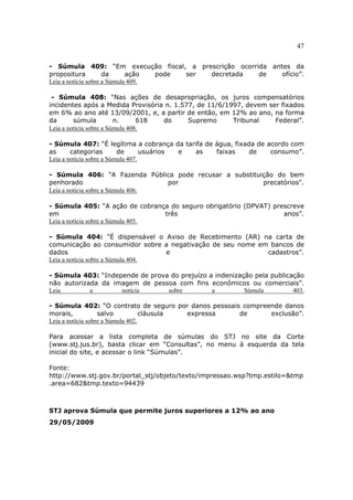 47
- Súmula 409: “Em execução fiscal, a prescrição ocorrida antes da
propositura da ação pode ser decretada de ofício”.
Leia a notícia sobre a Súmula 409.
- Súmula 408: "Nas ações de desapropriação, os juros compensatórios
incidentes após a Medida Provisória n. 1.577, de 11/6/1997, devem ser fixados
em 6% ao ano até 13/09/2001, e, a partir de então, em 12% ao ano, na forma
da súmula n. 618 do Supremo Tribunal Federal”.
Leia a notícia sobre a Súmula 408.
- Súmula 407: “É legítima a cobrança da tarifa de água, fixada de acordo com
as categorias de usuários e as faixas de consumo”.
Leia a notícia sobre a Súmula 407.
- Súmula 406: "A Fazenda Pública pode recusar a substituição do bem
penhorado por precatórios".
Leia a notícia sobre a Súmula 406.
- Súmula 405: “A ação de cobrança do seguro obrigatório (DPVAT) prescreve
em três anos”.
Leia a notícia sobre a Súmula 405.
- Súmula 404: "É dispensável o Aviso de Recebimento (AR) na carta de
comunicação ao consumidor sobre a negativação de seu nome em bancos de
dados e cadastros”.
Leia a notícia sobre a Súmula 404.
- Súmula 403: “Independe de prova do prejuízo a indenização pela publicação
não autorizada da imagem de pessoa com fins econômicos ou comerciais”.
Leia a notícia sobre a Súmula 403.
- Súmula 402: “O contrato de seguro por danos pessoais compreende danos
morais, salvo cláusula expressa de exclusão”.
Leia a notícia sobre a Súmula 402.
Para acessar a lista completa de súmulas do STJ no site da Corte
(www.stj.jus.br), basta clicar em “Consultas”, no menu à esquerda da tela
inicial do site, e acessar o link “Súmulas”.
Fonte:
http://www.stj.gov.br/portal_stj/objeto/texto/impressao.wsp?tmp.estilo=&tmp
.area=682&tmp.texto=94439
STJ aprova Súmula que permite juros superiores a 12% ao ano
29/05/2009
 