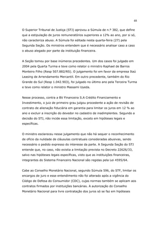 48
O Superior Tribunal de Justiça (STJ) aprovou a Súmula de n.º 382, que define
que a estipulação de juros remuneratórios superiores a 12% ao ano, por si só,
não caracteriza abuso. A Súmula foi editada nesta quarta-feira (27) pela
Segunda Seção. Os ministros entendem que é necessário analisar caso a caso
o abuso alegado por parte da instituição financeira.
A Seção tomou por base inúmeros precedentes. Um dos casos foi julgado em
2004 pela Quarta Turma e teve como relator o ministro Raphael de Barros
Monteiro Filho (Resp 507.882/RS). O julgamento foi em favor da empresa Itaú
Leasing de Arrendamento Mercantil. Em outro precedente, também do Rio
Grande do Sul (Resp 1.042.903), foi julgado no último ano pela Terceira Turma
e teve como relator o ministro Massami Uyeda.
Nesse processo, contra a BV Financeira S.A Crédito Financiamento e
Investimento, o juiz de primeiro grau julgou procedente a ação de revisão de
contrato de alienação fiduciária em garantia para limitar os juros em 12 % ao
ano e excluir a inscrição do devedor no cadastro de inadimplentes. Segundo a
decisão do STJ, não incide essa limitação, exceto em hipóteses legais e
específicas.
O ministro esclareceu nesse julgamento que não há sequer o reconhecimento
de ofício da nulidade de cláusulas contratuais consideradas abusivas, sendo
necessário o pedido expresso do interesse da parte. A Segunda Seção do STJ
entende que, no caso, não existia a limitação prevista no Decreto 22626/33,
salvo nas hipóteses legais específicas, visto que as instituições financeiras,
integrantes do Sistema Financeiro Nacional são regidas pela Lei 4595/64.
Cabe ao Conselho Monetário Nacional, segundo Súmula 596, do STF, limitar os
encargos de juro e esse entendimento não foi alterado após a vigência do
Código de Defesa do Consumidor (CDC), cujas normas também se aplicam aos
contratos firmados por instituições bancárias. A autorização do Conselho
Monetário Nacional para livre contratação dos juros só se faz em hipóteses
 
