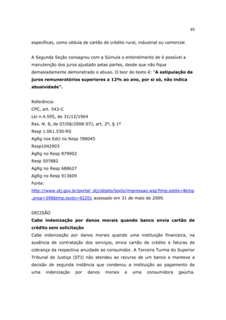 49
específicas, como cédula de cartão de crédito rural, industrial ou comercial.
A Segunda Seção consagrou com a Súmula o entendimento de é possível a
manutenção dos juros ajustado pelas partes, desde que não fique
demasiadamente demonstrado o abuso. O teor do texto é: “A estipulação de
juros remuneratórios superiores a 12% ao ano, por si só, não indica
abusividade”.
Referência:
CPC, art. 543-C
Lei n.4.595, de 31/12/1964
Res. N. 8, de 07/08/2008-STJ, art. 2º, § 1º
Resp 1.061.530-RS
AgRg nos Edcl no Resp 788045
Resp1042903
AgRg no Resp 879902
Resp 507882
AgRg no Resp 688627
AgRg no Resp 913609
Fonte:
http://www.stj.gov.br/portal_stj/objeto/texto/impressao.wsp?tmp.estilo=&tmp
.area=398&tmp.texto=92201 acessado em 31 de maio de 2009.
DECISÃO
Cabe indenização por danos morais quando banco envia cartão de
crédito sem solicitação
Cabe indenização por danos morais quando uma instituição financeira, na
ausência de contratação dos serviços, envia cartão de crédito e faturas de
cobrança da respectiva anuidade ao consumidor. A Terceira Turma do Superior
Tribunal de Justiça (STJ) não atendeu ao recurso de um banco e manteve a
decisão de segunda instância que condenou a instituição ao pagamento de
uma indenização por danos morais a uma consumidora gaúcha.
 