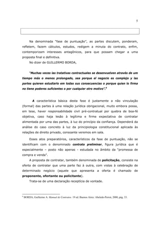 5
Na denominada “fase de puntuação”, as partes discutem, ponderam,
refletem, fazem cálculos, estudos, redigem a minuta do contrato, enfim,
contemporizam interesses antagônicos, para que possam chegar a uma
proposta final e definitiva.
No dizer de GUILLERMO BORDA,
“Muchas veces las tratativas contractuales se desenvuelven através de um
tiempo más o menos prolongado, sea porque el negocio es complejo y las
partes quieren estudiarlo em todas sus consecuencias o porque quien lo firma
no tiene poderes suficientes o por cualquier otro motivo”.6
A característica básica desta fase é justamente a não vinculação
(formal) das partes à uma relação jurídica obrigacional, muito embora possa,
em tese, haver responsabilidade civil pré-contratual por quebra de boa-fé
objetiva, caso haja lesão à legítima e firme expectativa de contratar
alimentada por uma das partes, à luz do princípio da confiança. Dependerá da
análise do caso concreto à luz da principiologia constitucional aplicada às
relações de direito privado, consoante veremos em sala.
Esses atos preparatórios, característicos da fase de puntuação, não se
identificam com o denominado contrato preliminar, figura jurídica que é
especialmente – posto não apenas - estudada no âmbito da “promessa de
compra e venda”.
A proposta de contratar, também denominada de policitação, consiste na
oferta de contratar que uma parte faz à outra, com vistas à celebração de
determinado negócio (aquele que apresenta a oferta é chamado de
proponente, ofertante ou policitante).
Trata-se de uma declaração receptícia de vontade.
6
BORDA, Guillermo A. Manual de Contratos. 19 ed. Buenos Aires: Abeledo-Perrot, 2000, pág. 33.
 