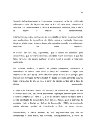 50
Segundo dados do processo, a consumidora recebeu um cartão de crédito não
solicitado e mais três faturas no valor de R$ 110 cada uma, referentes à
anuidade. Ela tentou cancelar o cartão e as cobranças indevidas, mas o banco
se negou a efetuar os cancelamentos.
A consumidora, então, ajuizou ação de indenização por danos morais cumulada
com declaratória de inexistência de débito contra a instituição financeira,
alegando abalo moral, já que o banco não cancelou o cartão e as cobranças,
conforme ela havia requerido.
O banco, por sua vez, argumentou que o cartão foi solicitado pela
consumidora, que os valores relativos à anuidade foram estornados e que dos
fatos narrados não adveio qualquer prejuízo moral a ensejar a reparação
pretendida.
Em primeira instância, o pedido foi julgado procedente, declarando a
inexistência do débito. Além disso, o banco foi condenado a pagar uma
indenização no valor de R$ 10 mil a título de danos morais, a ser corrigida pelo
Índice Geral de Preços do Mercado (IGP-M) desde a decisão, somando os juros
legais moratórios de 1% ao mês, a partir da citação, ambos até a data do
efetivo pagamento.
A instituição financeira apelou da sentença. O Tribunal de Justiça do Rio
Grande do Sul (TJRS) deu parcial provimento à apelação, somente para reduzir
o valor da indenização. Para o TJ, o ato de enviar o cartão de crédito sem a
devida solicitação da consumidora, bem como as faturas para a cobrança da
anuidade viola o Código de Defesa do Consumidor (CDC), caracterizando
prática abusiva, passível de indenização a título de danos morais.
Inconformado, o banco recorreu ao STJ, argumentando que não foi
comprovado o dano moral, não havendo, conseqüentemente, o dever de
 