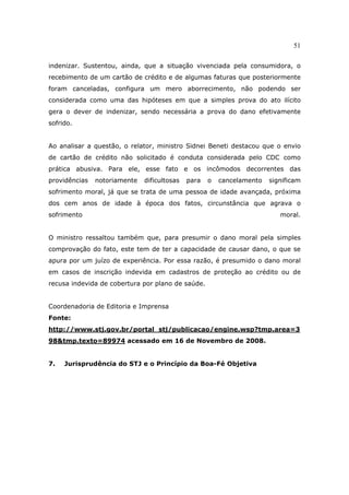 51
indenizar. Sustentou, ainda, que a situação vivenciada pela consumidora, o
recebimento de um cartão de crédito e de algumas faturas que posteriormente
foram canceladas, configura um mero aborrecimento, não podendo ser
considerada como uma das hipóteses em que a simples prova do ato ilícito
gera o dever de indenizar, sendo necessária a prova do dano efetivamente
sofrido.
Ao analisar a questão, o relator, ministro Sidnei Beneti destacou que o envio
de cartão de crédito não solicitado é conduta considerada pelo CDC como
prática abusiva. Para ele, esse fato e os incômodos decorrentes das
providências notoriamente dificultosas para o cancelamento significam
sofrimento moral, já que se trata de uma pessoa de idade avançada, próxima
dos cem anos de idade à época dos fatos, circunstância que agrava o
sofrimento moral.
O ministro ressaltou também que, para presumir o dano moral pela simples
comprovação do fato, este tem de ter a capacidade de causar dano, o que se
apura por um juízo de experiência. Por essa razão, é presumido o dano moral
em casos de inscrição indevida em cadastros de proteção ao crédito ou de
recusa indevida de cobertura por plano de saúde.
Coordenadoria de Editoria e Imprensa
Fonte:
http://www.stj.gov.br/portal_stj/publicacao/engine.wsp?tmp.area=3
98&tmp.texto=89974 acessado em 16 de Novembro de 2008.
7. Jurisprudência do STJ e o Princípio da Boa-Fé Objetiva
 