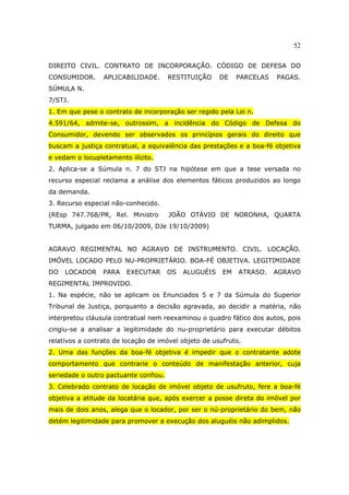 52
DIREITO CIVIL. CONTRATO DE INCORPORAÇÃO. CÓDIGO DE DEFESA DO
CONSUMIDOR. APLICABILIDADE. RESTITUIÇÃO DE PARCELAS PAGAS.
SÚMULA N.
7/STJ.
1. Em que pese o contrato de incorporação ser regido pela Lei n.
4.591/64, admite-se, outrossim, a incidência do Código de Defesa do
Consumidor, devendo ser observados os princípios gerais do direito que
buscam a justiça contratual, a equivalência das prestações e a boa-fé objetiva
e vedam o locupletamento ilícito.
2. Aplica-se a Súmula n. 7 do STJ na hipótese em que a tese versada no
recurso especial reclama a análise dos elementos fáticos produzidos ao longo
da demanda.
3. Recurso especial não-conhecido.
(REsp 747.768/PR, Rel. Ministro JOÃO OTÁVIO DE NORONHA, QUARTA
TURMA, julgado em 06/10/2009, DJe 19/10/2009)
AGRAVO REGIMENTAL NO AGRAVO DE INSTRUMENTO. CIVIL. LOCAÇÃO.
IMÓVEL LOCADO PELO NU-PROPRIETÁRIO. BOA-FÉ OBJETIVA. LEGITIMIDADE
DO LOCADOR PARA EXECUTAR OS ALUGUÉIS EM ATRASO. AGRAVO
REGIMENTAL IMPROVIDO.
1. Na espécie, não se aplicam os Enunciados 5 e 7 da Súmula do Superior
Tribunal de Justiça, porquanto a decisão agravada, ao decidir a matéria, não
interpretou cláusula contratual nem reexaminou o quadro fático dos autos, pois
cingiu-se a analisar a legitimidade do nu-proprietário para executar débitos
relativos a contrato de locação de imóvel objeto de usufruto.
2. Uma das funções da boa-fé objetiva é impedir que o contratante adote
comportamento que contrarie o conteúdo de manifestação anterior, cuja
seriedade o outro pactuante confiou.
3. Celebrado contrato de locação de imóvel objeto de usufruto, fere a boa-fé
objetiva a atitude da locatária que, após exercer a posse direta do imóvel por
mais de dois anos, alega que o locador, por ser o nú-proprietário do bem, não
detém legitimidade para promover a execução dos aluguéis não adimplidos.
 