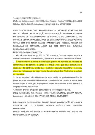 53
4. Agravo regimental improvido.
(AgRg no AgRg no Ag 610.607/MG, Rel. Ministra MARIA THEREZA DE ASSIS
MOURA, SEXTA TURMA, julgado em 25/06/2009, DJe 17/08/2009)
CIVIL E PROCESSUAL CIVIL. RECURSO ESPECIAL. VIOLAÇÃO AO ARTIGO 535
DO CPC. NÃO-OCORRÊNCIA. AÇÃO DE REINTEGRAÇÃO DE POSSE AJUIZADA
EM VIRTUDE DE INADIMPLEMENTO DE CONTRATO DE COMPROMISSO DE
COMPRA E VENDA. IMPOSSIBILIDADE DE DEFERIMENTO DE ANTECIPAÇÃO DE
TUTELA SEM QUE TENHA HAVIDO MANIFESTAÇÃO JUDICIAL ACERCA DA
RESOLUÇÃO DO CONTRATO, AINDA QUE ESTE CONTE COM CLÁUSULA
RESOLUTÓRIA EXPRESSA.
PRINCÍPIO DA BOA-FÉ OBJETIVA.
1. Não há violação ao artigo 535 do CPC quando a Corte de origem aprecia a
questão de maneira fundamentada, apenas não adotando a tese do recorrente.
2. É imprescindível a prévia manifestação judicial na hipótese de rescisão de
compromisso de compra e venda de imóvel para que seja consumada a
resolução do contrato, ainda que existente cláusula resolutória expressa,
diante da necessidade de observância do princípio da boa-fé objetiva a nortear
os contratos.
3. Por conseguinte, não há falar-se em antecipação de tutela reintegratória de
posse antes de resolvido o contrato de compromisso de compra e venda, pois
somente após a resolução é que poderá haver posse injusta e será avaliado o
alegado esbulho possessório.
4. Recurso provido em parte, para afastar a antecipação de tutela.
(REsp 620.787/SP, Rel. Ministro LUIS FELIPE SALOMÃO, QUARTA TURMA,
julgado em 14/04/2009, DJe 27/04/2009, REPDJe 11/05/2009)
DIREITO CIVIL E CONSUMIDOR. SEGURO SAÚDE. CONTRATAÇÃO ANTERIOR À
VIGÊNCIA DA LEI 9.656/98. DOENÇA PRÉ-EXISTENTE. OMISSÃO
IRRELEVANTE.
LONGO PERÍODO DE SAÚDE E ADIMPLEMENTO CONTRATUAL ANTES DA
MANIFESTAÇÃO DA DOENÇA.
 