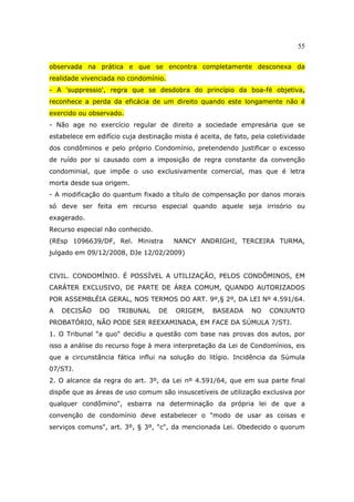 55
observada na prática e que se encontra completamente desconexa da
realidade vivenciada no condomínio.
- A 'suppressio', regra que se desdobra do princípio da boa-fé objetiva,
reconhece a perda da eficácia de um direito quando este longamente não é
exercido ou observado.
- Não age no exercício regular de direito a sociedade empresária que se
estabelece em edifício cuja destinação mista é aceita, de fato, pela coletividade
dos condôminos e pelo próprio Condomínio, pretendendo justificar o excesso
de ruído por si causado com a imposição de regra constante da convenção
condominial, que impõe o uso exclusivamente comercial, mas que é letra
morta desde sua origem.
- A modificação do quantum fixado a título de compensação por danos morais
só deve ser feita em recurso especial quando aquele seja irrisório ou
exagerado.
Recurso especial não conhecido.
(REsp 1096639/DF, Rel. Ministra NANCY ANDRIGHI, TERCEIRA TURMA,
julgado em 09/12/2008, DJe 12/02/2009)
CIVIL. CONDOMÍNIO. É POSSÍVEL A UTILIZAÇÃO, PELOS CONDÔMINOS, EM
CARÁTER EXCLUSIVO, DE PARTE DE ÁREA COMUM, QUANDO AUTORIZADOS
POR ASSEMBLÉIA GERAL, NOS TERMOS DO ART. 9º,§ 2º, DA LEI Nº 4.591/64.
A DECISÃO DO TRIBUNAL DE ORIGEM, BASEADA NO CONJUNTO
PROBATÓRIO, NÃO PODE SER REEXAMINADA, EM FACE DA SÚMULA 7/STJ.
1. O Tribunal "a quo" decidiu a questão com base nas provas dos autos, por
isso a análise do recurso foge à mera interpretação da Lei de Condomínios, eis
que a circunstância fática influi na solução do litígio. Incidência da Súmula
07/STJ.
2. O alcance da regra do art. 3º, da Lei nº 4.591/64, que em sua parte final
dispõe que as áreas de uso comum são insuscetíveis de utilização exclusiva por
qualquer condômino", esbarra na determinação da própria lei de que a
convenção de condomínio deve estabelecer o "modo de usar as coisas e
serviços comuns", art. 3º, § 3º, "c", da mencionada Lei. Obedecido o quorum
 