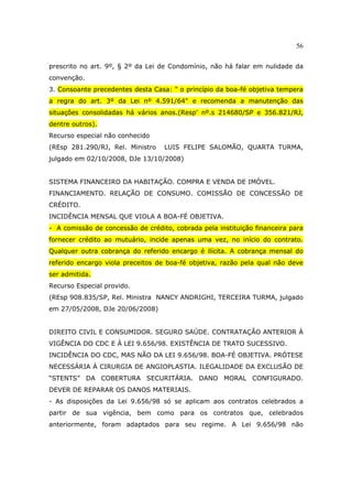 56
prescrito no art. 9º, § 2º da Lei de Condomínio, não há falar em nulidade da
convenção.
3. Consoante precedentes desta Casa: " o princípio da boa-fé objetiva tempera
a regra do art. 3º da Lei nº 4.591/64" e recomenda a manutenção das
situações consolidadas há vários anos.(Resp' nº.s 214680/SP e 356.821/RJ,
dentre outros).
Recurso especial não conhecido
(REsp 281.290/RJ, Rel. Ministro LUIS FELIPE SALOMÃO, QUARTA TURMA,
julgado em 02/10/2008, DJe 13/10/2008)
SISTEMA FINANCEIRO DA HABITAÇÃO. COMPRA E VENDA DE IMÓVEL.
FINANCIAMENTO. RELAÇÃO DE CONSUMO. COMISSÃO DE CONCESSÃO DE
CRÉDITO.
INCIDÊNCIA MENSAL QUE VIOLA A BOA-FÉ OBJETIVA.
- A comissão de concessão de crédito, cobrada pela instituição financeira para
fornecer crédito ao mutuário, incide apenas uma vez, no início do contrato.
Qualquer outra cobrança do referido encargo é ilícita. A cobrança mensal do
referido encargo viola preceitos de boa-fé objetiva, razão pela qual não deve
ser admitida.
Recurso Especial provido.
(REsp 908.835/SP, Rel. Ministra NANCY ANDRIGHI, TERCEIRA TURMA, julgado
em 27/05/2008, DJe 20/06/2008)
DIREITO CIVIL E CONSUMIDOR. SEGURO SAÚDE. CONTRATAÇÃO ANTERIOR À
VIGÊNCIA DO CDC E À LEI 9.656/98. EXISTÊNCIA DE TRATO SUCESSIVO.
INCIDÊNCIA DO CDC, MAS NÃO DA LEI 9.656/98. BOA-FÉ OBJETIVA. PRÓTESE
NECESSÁRIA À CIRURGIA DE ANGIOPLASTIA. ILEGALIDADE DA EXCLUSÃO DE
“STENTS” DA COBERTURA SECURITÁRIA. DANO MORAL CONFIGURADO.
DEVER DE REPARAR OS DANOS MATERIAIS.
- As disposições da Lei 9.656/98 só se aplicam aos contratos celebrados a
partir de sua vigência, bem como para os contratos que, celebrados
anteriormente, foram adaptados para seu regime. A Lei 9.656/98 não
 