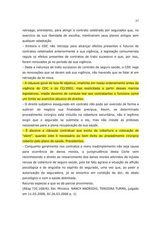 57
retroage, entretanto, para atingir o contrato celebrado por segurados que, no
exercício de sua liberdade de escolha, mantiveram seus planos antigos sem
qualquer adaptação.
- Embora o CDC não retroaja para alcançar efeitos presentes e futuros de
contratos celebrados anteriormente a sua vigência, a legislação consumerista
regula os efeitos presentes de contratos de trato sucessivo e que, por isso,
foram renovados já no período de sua vigência.
- Dada a natureza de trato sucessivo do contrato de seguro saúde, o CDC rege
as renovações que se deram sob sua vigência, não havendo que se falar aí em
retroação da lei nova.
- A cláusula geral de boa-fé objetiva, implícita em nosso ordenamento antes da
vigência do CDC e do CC/2002, mas explicitada a partir desses marcos
legislativos, impõe deveres de conduta leal aos contratantes e funciona como
um limite ao exercício abusivo de direitos.
- O direito subjetivo assegurado em contrato não pode ser exercido de forma a
subtrair do negócio sua finalidade precípua. Assim, se determinado
procedimento cirúrgico está incluído na cobertura securitária, não é legítimo
exigir que o segurado se submeta a ele, mas não instale as próteses
necessárias para a plena recuperação de sua saúde.
- É abusiva a cláusula contratual que exclui de cobertura a colocação de
“stent”, quando este é necessário ao bom êxito do procedimento cirúrgico
coberto pelo plano de saúde. Precedentes.
- Conquanto geralmente nos contratos o mero inadimplemento não seja causa
para ocorrência de danos morais, a jurisprudência desta Corte vem
reconhecendo o direito ao ressarcimento dos danos morais advindos da injusta
recusa de cobertura de seguro saúde, pois tal fato agrava a situação de aflição
psicológica e de angústia no espírito do segurado, uma vez que, ao pedir a
autorização da seguradora, já se encontra em condição de dor, de abalo
psicológico e com a saúde debilitada.
Recurso especial a que se dá parcial provimento.
(REsp 735.168/RJ, Rel. Ministra NANCY ANDRIGHI, TERCEIRA TURMA, julgado
em 11.03.2008, DJ 26.03.2008 p. 1)
 