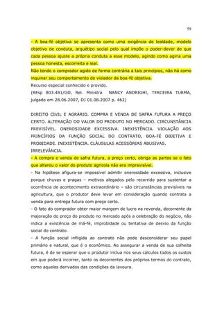 59
- A boa-fé objetiva se apresenta como uma exigência de lealdade, modelo
objetivo de conduta, arquétipo social pelo qual impõe o poder-dever de que
cada pessoa ajuste a própria conduta a esse modelo, agindo como agiria uma
pessoa honesta, escorreita e leal.
Não tendo o comprador agido de forma contrária a tais princípios, não há como
inquinar seu comportamento de violador da boa-fé objetiva.
Recurso especial conhecido e provido.
(REsp 803.481/GO, Rel. Ministra NANCY ANDRIGHI, TERCEIRA TURMA,
julgado em 28.06.2007, DJ 01.08.2007 p. 462)
DIREITO CIVIL E AGRÁRIO. COMPRA E VENDA DE SAFRA FUTURA A PREÇO
CERTO. ALTERAÇÃO DO VALOR DO PRODUTO NO MERCADO. CIRCUNSTÂNCIA
PREVISÍVEL. ONEROSIDADE EXCESSIVA. INEXISTÊNCIA. VIOLAÇÃO AOS
PRINCÍPIOS DA FUNÇÃO SOCIAL DO CONTRATO, BOA-FÉ OBJETIVA E
PROBIDADE. INEXISTÊNCIA. CLÁUSULAS ACESSÓRIAS ABUSIVAS.
IRRELEVÂNCIA.
- A compra e venda de safra futura, a preço certo, obriga as partes se o fato
que alterou o valor do produto agrícola não era imprevisível.
- Na hipótese afigura-se impossível admitir onerosidade excessiva, inclusive
porque chuvas e pragas – motivos alegados pelo recorrido para sustentar a
ocorrência de acontecimento extraordinário – são circunstâncias previsíveis na
agricultura, que o produtor deve levar em consideração quando contrata a
venda para entrega futura com preço certo.
- O fato do comprador obter maior margem de lucro na revenda, decorrente da
majoração do preço do produto no mercado após a celebração do negócio, não
indica a existência de má-fé, improbidade ou tentativa de desvio da função
social do contrato.
- A função social infligida ao contrato não pode desconsiderar seu papel
primário e natural, que é o econômico. Ao assegurar a venda de sua colheita
futura, é de se esperar que o produtor inclua nos seus cálculos todos os custos
em que poderá incorrer, tanto os decorrentes dos próprios termos do contrato,
como aqueles derivados das condições da lavoura.
 