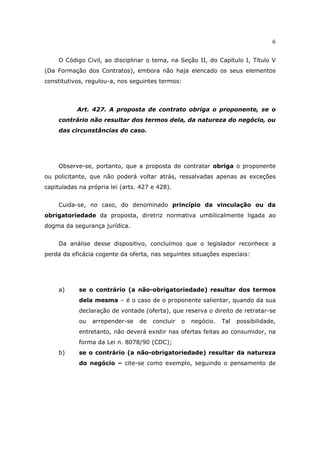 6
O Código Civil, ao disciplinar o tema, na Seção II, do Capítulo I, Título V
(Da Formação dos Contratos), embora não haja elencado os seus elementos
constitutivos, regulou-a, nos seguintes termos:
Art. 427. A proposta de contrato obriga o proponente, se o
contrário não resultar dos termos dela, da natureza do negócio, ou
das circunstâncias do caso.
Observe-se, portanto, que a proposta de contratar obriga o proponente
ou policitante, que não poderá voltar atrás, ressalvadas apenas as exceções
capituladas na própria lei (arts. 427 e 428).
Cuida-se, no caso, do denominado princípio da vinculação ou da
obrigatoriedade da proposta, diretriz normativa umbilicalmente ligada ao
dogma da segurança jurídica.
Da análise desse dispositivo, concluímos que o legislador reconhece a
perda da eficácia cogente da oferta, nas seguintes situações especiais:
a) se o contrário (a não-obrigatoriedade) resultar dos termos
dela mesma – é o caso de o proponente salientar, quando da sua
declaração de vontade (oferta), que reserva o direito de retratar-se
ou arrepender-se de concluir o negócio. Tal possibilidade,
entretanto, não deverá existir nas ofertas feitas ao consumidor, na
forma da Lei n. 8078/90 (CDC);
b) se o contrário (a não-obrigatoriedade) resultar da natureza
do negócio – cite-se como exemplo, seguindo o pensamento de
 
