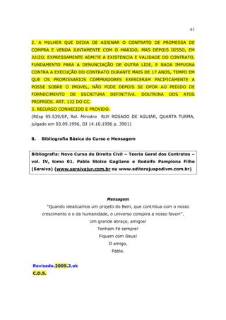 61
2. A MULHER QUE DEIXA DE ASSINAR O CONTRATO DE PROMESSA DE
COMPRA E VENDA JUNTAMENTE COM O MARIDO, MAS DEPOIS DISSO, EM
JUIZO, EXPRESSAMENTE ADMITE A EXISTENCIA E VALIDADE DO CONTRATO,
FUNDAMENTO PARA A DENUNCIAÇÃO DE OUTRA LIDE, E NADA IMPUGNA
CONTRA A EXECUÇÃO DO CONTRATO DURANTE MAIS DE 17 ANOS, TEMPO EM
QUE OS PROMISSARIOS COMPRADORES EXERCERAM PACIFICAMENTE A
POSSE SOBRE O IMOVEL, NÃO PODE DEPOIS SE OPOR AO PEDIDO DE
FORNECIMENTO DE ESCRITURA DEFINITIVA. DOUTRINA DOS ATOS
PROPRIOS. ART. 132 DO CC.
3. RECURSO CONHECIDO E PROVIDO.
(REsp 95.539/SP, Rel. Ministro RUY ROSADO DE AGUIAR, QUARTA TURMA,
julgado em 03.09.1996, DJ 14.10.1996 p. 3901)
8. Bibliografia Básica do Curso e Mensagem
Bibliografia: Novo Curso de Direito Civil – Teoria Geral dos Contratos –
vol. IV, tomo 01. Pablo Stolze Gagliano e Rodolfo Pamplona Filho
(Saraiva) (www.saraivajur.com.br ou www.editorajuspodivm.com.br)
Mensagem
“Quando idealizamos um projeto do Bem, que contribua com o nosso
crescimento e o da humanidade, o universo conspira a nosso favor!”.
Um grande abraço, amigos!
Tenham Fé sempre!
Fiquem com Deus!
O amigo,
Pablo.
Revisado.2009.2.ok
C.D.S.
 
