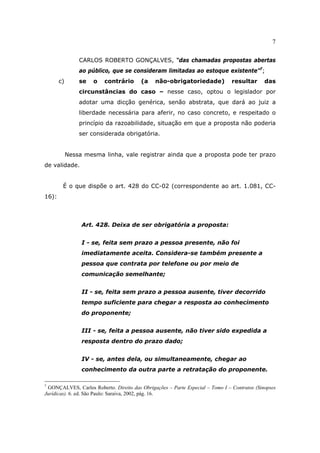 7
CARLOS ROBERTO GONÇALVES, “das chamadas propostas abertas
ao público, que se consideram limitadas ao estoque existente”7
;
c) se o contrário (a não-obrigatoriedade) resultar das
circunstâncias do caso – nesse caso, optou o legislador por
adotar uma dicção genérica, senão abstrata, que dará ao juiz a
liberdade necessária para aferir, no caso concreto, e respeitado o
princípio da razoabilidade, situação em que a proposta não poderia
ser considerada obrigatória.
Nessa mesma linha, vale registrar ainda que a proposta pode ter prazo
de validade.
É o que dispõe o art. 428 do CC-02 (correspondente ao art. 1.081, CC-
16):
Art. 428. Deixa de ser obrigatória a proposta:
I - se, feita sem prazo a pessoa presente, não foi
imediatamente aceita. Considera-se também presente a
pessoa que contrata por telefone ou por meio de
comunicação semelhante;
II - se, feita sem prazo a pessoa ausente, tiver decorrido
tempo suficiente para chegar a resposta ao conhecimento
do proponente;
III - se, feita a pessoa ausente, não tiver sido expedida a
resposta dentro do prazo dado;
IV - se, antes dela, ou simultaneamente, chegar ao
conhecimento da outra parte a retratação do proponente.
7
GONÇALVES, Carlos Roberto. Direito das Obrigações – Parte Especial – Tomo I – Contratos (Sinopses
Jurídicas). 6. ed. São Paulo: Saraiva, 2002, pág. 16.
 