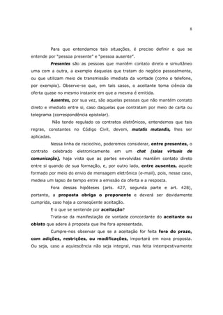 8
Para que entendamos tais situações, é preciso definir o que se
entende por “pessoa presente” e “pessoa ausente”.
Presentes são as pessoas que mantêm contato direto e simultâneo
uma com a outra, a exemplo daquelas que tratam do negócio pessoalmente,
ou que utilizam meio de transmissão imediata da vontade (como o telefone,
por exemplo). Observe-se que, em tais casos, o aceitante toma ciência da
oferta quase no mesmo instante em que a mesma é emitida.
Ausentes, por sua vez, são aquelas pessoas que não mantém contato
direto e imediato entre si, caso daquelas que contratam por meio de carta ou
telegrama (correspondência epistolar).
Não tendo regulado os contratos eletrônicos, entendemos que tais
regras, constantes no Código Civil, devem, mutatis mutandis, lhes ser
aplicadas.
Nessa linha de raciocínio, poderemos considerar, entre presentes, o
contrato celebrado eletronicamente em um chat (salas virtuais de
comunicação), haja vista que as partes envolvidas mantêm contato direto
entre si quando de sua formação, e, por outro lado, entre ausentes, aquele
formado por meio do envio de mensagem eletrônica (e-mail), pois, nesse caso,
medeia um lapso de tempo entre a emissão da oferta e a resposta.
Fora dessas hipóteses (arts. 427, segunda parte e art. 428),
portanto, a proposta obriga o proponente e deverá ser devidamente
cumprida, caso haja a conseqüente aceitação.
E o que se sentende por aceitação?
Trata-se da manifestação de vontade concordante do aceitante ou
oblato que adere à proposta que lhe fora apresentada.
Cumpre-nos observar que se a aceitação for feita fora do prazo,
com adições, restrições, ou modificações, importará em nova proposta.
Ou seja, caso a aquiescência não seja integral, mas feita intempestivamente
 