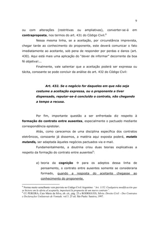 9
ou com alterações (restritivas ou ampliativas), converter-se-á em
contraproposta, nos termos do art. 431 do Código Civil.8
Nessa mesma linha, se a aceitação, por circunstância imprevista,
chegar tarde ao conhecimento do proponente, este deverá comunicar o fato
imediatamente ao aceitante, sob pena de responder por perdas e danos (art.
430). Aqui está mais uma aplicação do “dever de informar” decorrente da boa
fé objetiva!...
Finalmente, vale salientar que a aceitação poderá ser expressa ou
tácita, consoante se pode concluir da análise do art. 432 do Código Civil:
Art. 432. Se o negócio for daqueles em que não seja
costume a aceitação expressa, ou o proponente a tiver
dispensado, reputar-se-á concluído o contrato, não chegando
a tempo a recusa.
Por fim, importante questão a ser enfrentada diz respeito à
formação do contrato entre ausentes, especialmente o pactuado mediante
correspondência epistolar.
Aliás, como carecemos de uma disciplina específica dos contratos
eletrônicos, consoante já dissemos, a matéria aqui exposta poderá, mutatis
mutandis, ser adaptada àqueles negócios pactuados via e-mail.
Fundamentalmente, a doutrina criou duas teorias explicativas a
respeito da formação do contrato entre ausentes9
:
a) teoria da cognição para os adeptos dessa linha de
pensamento, o contrato entre ausentes somente se consideraria
formado, quando a resposta do aceitante chegasse ao
conhecimento do proponente.
8
Norma muito semelhante vem prevista no Código Civil Argentino: “Art. 1152. Cualquiera modificación que
se hiciere em la oferta al aceptarla, importará la propuesta de um nuevo contrato”.
9
Cf. PEREIRA, Caio Mário da Silva, ob. cit., pág. 25 e RODRIGUES, Silvio. Direito Civil – Dos Contratos
e Declarações Unilaterais de Vontade. vol 3. 25 ed. São Paulo: Saraiva, 1997.
 