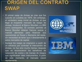 • El primer swap de divisas se cree que fue
suscrito en Londres en 1979. Sin embargo,
el verdadero swap inicial de divisas, el que
llegó al incipiente mercado de swaps de
divisas, involucró al Banco Mundial y a IBM
como contrapartes. El contrato permitió al
Banco Mundial obtener francos suizos y
marcos alemanes para financiar sus
operaciones en Suiza y Alemania del oeste,
sin necesidad de tener que ir directamente a
estos mercados de capital.
• Aunque los swaps se originaron a partir de
un esfuerzo por controlar el intercambio de
divisas, no fue sino mucho tiempo después
que se reconocieron los beneficios de
reducción de costos y de manejo de riesgos
que significaban tales instrumentos. A partir
de este momento, el mercado creció
rápidamente.
 