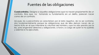 Fuentes de las obligaciones 
Cuasicontratos. Designa a aquellas obligaciones que no nacen propiamente de un 
contrato. Sino que, no tomando su fundamento en un delito, parecen nacer 
como de un contrato. 
Así pues, los cuasicontratos se caracterizan por el dato negativo, de no ser contratos, 
sino fundamentalmente porque las obligaciones que de ellos derivan nacen de un 
hecho licito en el que interviene la voluntad del hombre y que ha sido previsto por la 
ley, para engendrar derechos y obligaciones, a favor y a cargo de quien lo ha querido 
y además lo ha ejecutado. 
 