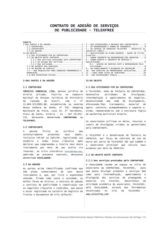 CONTRATO DE ADESÃO DE SERVIÇOS
       DE PUBLICIDADE – TELEXFREE – REGULAMENTO GERAL


Sumário
I-DAS PARTES E DA ADESÃO...........................1      3 – DAS ATRIBUIÇÕES E DEVERES DOS CONTRATANTES ....6
   1.1 CONTRATADA..................................1      4 - DA REMUNERAÇÃO E FORMA DE PAGAMENTO............6
   1.2 CONTRATANTE.................................1      5 – DA CENTRAL DE ANÚNCIOS TELEXFREE - ADCentral ou
   1.3 DA ADESÃO...................................1      ADCentral FAMILY...................................7
II-DO OBJETO.......................................1      6 - QUALIFICAÇÃO AO PLANO BINÁRIO – Ganho de Ciclos
   2.1 DAS ATIVIDADES-FIM DA CONTRATADA............1      Binários:..........................................8
   2.2 DO OBJETO DESTE CONTRATO ...................2      7 - GANHO INDIRETO DA REMUNERAÇÃO DOS ANÚNCIOS.....8
       2.2.1 Dos serviços prestados pelo CONTRATADO 2     8 - GANHO DIRETO E INDIRETO DO SERVIÇO E
       2.2.1 Do escopo dos serviços................2      QUALIFICAÇÃO.......................................9
       2.2.2 Das exclusões.........................2         8.1 – ACESSO AO SERVIÇO VOIP E REMUNERAÇÃO PELA
   2.3 DO SUPORTE AOS SERVIÇOS.....................2         UTILIZAÇÃO......................................9
   2.4 DO REGIME DE VÍNCULO........................2      9 - DO CANCELAMENTO E BLOQUEIO DA INSCRIÇÃO .......9
   2.5 – DOS REQUISITOS PARA INGRESSO PERMANÊNCIA E       10 – DOS DIREITOS DA PROPRIEDADE INTELECTUAL......10
   RENOVAÇÃO.......................................3      11 - LINKS PARA SITES DE TERCEIROS................11
   2.6 DOS PRINCÍPIOS ÉTICOS.......................4      12 - DAS DISPOSIÇÕES FINAIS.......................11

I-DAS PARTES E DA ADESÃO                                  II-DO OBJETO


1.1 CONTRATADA                                            2.1 DAS ATIVIDADES-FIM DA CONTRATADA
YMPACTUS COMERCIAL LTDA, pessoa jurídica de               A TELEXFREE, nome de fantasia da CONTRATADA,
direito    privado,    inscrita  no    Cadastro           desenvolve    atividades     de    divulgação,
Nacional de Pessoas Jurídicas do Ministério               intermediação e agenciamento de negócios,
da    Fazenda    do     Brasil,  sob    o    nº           desenvolvendo   uma  rede   de   divulgadores,
11.669.325/0001-88, estabelecida na Avenida               oferecendo-lhes   treinamento,   material   de
Nossa Senhora da Penha, nº 356, Shopping                  apoio, controle, acompanhamento e suporte e,
Boulevard da Praia, Loja 24, 2º Pavimento,                ainda, remunerando-os sob a estrutura lógica
Praia do Canto, Vitória – ES – CEP 29.055-                do marketing multinível binário.
131,   doravante    denominada  CONTRATADA   ou
TELEXFREE.                                                Os anunciantes utilizam os meios, recursos e
                                                          canais de divulgação criados ou gerenciados
1.2 CONTRATANTE                                           pela CONTRATANTE.
A    pessoa    física    ou    jurídica    que
voluntariamente    preencheu    seus    dados,            A TELEXFREE é a denominação de fantasia Da
inclusive CPF/MF ou CNPJ/MF, registrando sua              YMPACTUS, por força de contrato de uso de
anuência   a   todas  estas   cláusulas   após            marca por parte da TELEXFREE INC que também é
declarar que compreendeu o inteiro teor deste             a anunciante principal que veicula seus
instrumento por meio de seu aceite via                    produtos por meio da YMPACTUS.
internet, no sítio eletrônico www.telexfree.com,
aderindo ao presente contrato, doravante                  2.2 DO OBJETO DESTE CONTRATO
denominado DIVULGADOR.
                                                          2.2.1 Dos serviços prestados pelo CONTRATADO
1.3 DA ADESÃO                                             O DIVULGADOR recebe um espaço no sítio do
As partes acima identificadas confirmam que               anunciante da CONTRATADA, TELEXFREE,         para
têm   pleno   conhecimento   do   teor  deste             que possa divulgar produtos e serviços bem
instrumento e, que, por livre e espontânea                como   para   intermediação,    agenciamento    e
vontade, firmam como justo e acordado, na                 divulgação dos serviços de propaganda e
melhor forma de direito, o contrato de adesão             anúncios    via    internet,    decorrentes    da
a serviços de publicidade e comunicação com               atividade econômica do anunciante, TELEXFREE,
as seguintes cláusulas e condições, que passa             pelo DIVULGADOR, através das ferramentas
a estar registrado no Cartório de Registro de             encontradas     no   site    da    TELEXFREE    –
Títulos e Documentos de Vila Velha/ES:                    www.telexfree.com.




                         C:AdvocaciaTelexFreeRegulamentos DivulgadoresREGULAMENTO DIVULGADORES v04.odt Page: 1/13
 