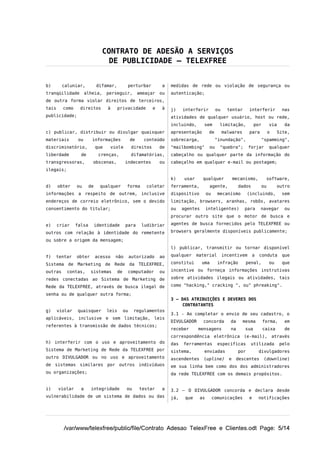 CONTRATO DE ADESÃO A SERVIÇOS
                                 DE PUBLICIDADE – TELEXFREE


b)       caluniar,           difamar,           perturbar           a   medidas de rede ou violação de segurança ou
tranqüilidade         alheia,      perseguir,            ameaçar   ou   autenticação;
de outra forma violar direitos de terceiros,
tais     como    direitos          à      privacidade          e    à   j)    interferir          ou     tentar      interferir          nas
publicidade;                                                            atividades de qualquer usuário, host ou rede,
                                                                        incluindo,       sem        limitação,           por       via     da
c) publicar, distribuir ou divulgar quaisquer                           apresentação         de        malwares      para          o    Site,
materiais        ou      informações                de     conteúdo     sobrecarga,               "inundação",                "spamming",
discriminatório,             que       viole        direitos       de   "mailbombing"        ou     "quebra";        forjar        qualquer
liberdade         de          crenças,              difamatórias,       cabeçalho ou qualquer parte da informação do
transgressoras,          obscenas,             indecentes          ou   cabeçalho em qualquer e-mail ou postagem;
ilegais;

                                                                        k)     usar     qualquer             mecanismo,         software,
d)     obter    ou      de     qualquer         forma       coletar     ferramenta,          agente,           dados          ou        outro
informações a respeito de outrem, inclusive                             dispositivo         ou     mecanismo         (incluindo,         sem
endereços de correio eletrônico, sem o devido                           limitação, browsers, aranhas, robôs, avatares
consentimento do titular;                                               ou    agentes       inteligentes)         para       navegar       ou
                                                                        procurar outro site que o motor de busca e

e)     criar    falsa        identidade        para       ludibriar     agentes de busca fornecidos pelo TELEXFREE ou

outros com relação à identidade do remetente                            browsers geralmente disponíveis publicamente;

ou sobre a origem da mensagem;
                                                                        l) publicar, transmitir ou tornar disponível

f)   tentar     obter        acesso      não        autorizado     ao   qualquer      material         incentivem        a   conduta      que

Sistema de Marketing de Rede da TELEXFREE,                              constitui       uma        infração        penal,          ou     que

outras     contas,      sistemas          de    computador         ou   incentive ou forneça informações instrutivas

redes conectadas ao Sistema de Marketing de                             sobre atividades ilegais ou atividades, tais

Rede da TELEXFREE, através de busca ilegal de                           como "hacking," cracking ", ou" phreaking".

senha ou de qualquer outra forma;
                                                                        3 – DAS ATRIBUIÇÕES E DEVERES DOS
                                                                             CONTRATANTES
g)     violar   quaisquer          leis        ou    regulamentos
                                                                        3.1 - Ao completar o envio de seu cadastro, o
aplicáveis, inclusive e sem limitação, leis
                                                                        DIVULGADOR      concorda          da      mesma        forma,      em
referentes à transmissão de dados técnicos;
                                                                        receber       mensagens           na       sua         caixa       de
                                                                        correspondência eletrônica (e-mail), através
h) interferir com o uso e aproveitamento do                             das   ferramentas          especificas        utilizada          pelo
Sistema de Marketing de Rede da TELEXFREE por                           sistema,         enviadas              por           divulgadores
outro DIVULGADOR ou no uso e aproveitamento                             ascendentes     (upline)         e     descentes       (downline)
de sistemas similares por outros indivíduos                             em sua linha bem como dos dos administradores
ou organizações;                                                        da rede TELEXFREE com os demais propósitos.


i)     violar     a     integridade             ou       testar    a    3.2 – O DIVULGADOR concorda e declara desde
vulnerabilidade de um sistema de dados ou das                           já,    que     as        comunicações        e       notificações




         /var/www/telexfree/public/file/Contrato Adesao TelexFree e Clientes.odt Page: 5/14
 