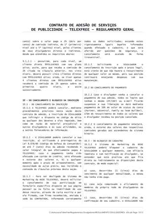 CONTRATO DE ADESÃO DE SERVIÇOS
DE PUBLICIDADE – TELEXFREE – REGULAMENTO GERAL
cento) sobre o valor pago e 2% (dois por
cento) de comissão indireta, do 1º (primeiro)
nível até o 5º (quinto) nível, pelos clientes
de seus divulgadores diretos e indiretos,
desde que atendidos os requisitos abaixo:
9.1.2.1 – possuírem, para cada nível, um
cliente direto 99TELEXFREE com seu plano
ativo; assim, para que receba a comissão de
2% citada na cláusula anterior, nos cinco
níveis, deverá possuir cinco clientes diretos
com 99TELEXFREE ativo; ainda, se tiver apenas
4 clientes diretos com 99TELEXFREE ativo
receberá a comissão de 2% apenas sobre os
primeiros quatro níveis, e assim
sucessivamente.
10 - DO CANCELAMENTO E BLOQUEIO DA INSCRIÇÃO
10.1 – DO CANCELAMENTO DA INSCRIÇÃO
10.1.1 A TELEXFREE poderá cancelar, mediante
procedimentos previstos nesta seção deste
contrato de adesão, a inscrição do DIVULGADOR
que infringir o disposto no código de ética
ou qualquer dos deveres a eles imputado, bem
como em razão de material prejudicial a
outros divulgadores e às suas atividades, ou
a outros fornecedores de informação.
10.1.2 - O DIVULGADOR poderá cancelar a sua
inscrição, a) utilizando a prerrogativa da
Lei 8.078/80 (Código de Defesa do Consumidor)
em até 7 (sete) dias da adesão recebendo o
valor integral do que efetivamente pagou à
TELEXFREE; caso o pagamento tenha sido
efetuado com cartão de crédito, será efetuado
o estorno dos valores e, b) a qualquer
momento após o prazo de arrependimento, sem
necessidade de aviso prévio, mas incidindo o
conteúdo da cláusulas próximas desta seção.
10.1.3 - Para ser desligado do Sistema de
Marketing da REDE TELEXFREE, deverá solicitar
o cancelamento de sua participação em
formulário específico disposto em sua página
pessoal ou na falta ou inabilidade de uso
desse recurso, através de carta escrita e por
ele firmada, com firma reconhecida, enviada à
sede da CONTRATADA, informando corretamente
todos os dados solicitados; estando estes
rigorosamente iguais àqueles informados
quando efetuado o cadastro, o que será
aferido por questões de segurança, o
cancelamento será acatado de forma
irreversível.
10.1.3 Solicitando o DIVULGADOR o
cancelamento da inscrição após o prazo legal,
está ciente de que não haverá o ressarcimento
de qualquer valor ao mesmo, pois sua posição
continuará ensejando despesas com sua
manutenção.
10.2 DO CANCELAMENTO DO PAGAMENTO
10.2.1 Caso o divulgador venha a cancelar o
pagamento de sua adesão, todos os logins que
tenham o mesmo CPF/CNPJ ou e-mail ficarão
suspensos e sua liberação se dará mediante
pagamento de 10% do valor do status da conta
(Partner, Adcentral, Family ou Team Builder),
além do ressarcimento de todos os valores que
o divulgador recebeu na posição cancelada.
10.2.2 O cancelamento do pagamento ensejará,
ainda, o estorno dos valores das respectivas
comissões geradas aos ascendentes do sistema
binário.
10.3 – DO BLOQUEIO DO CADASTRO
10.3.1 O Sistema de Marketing da REDE
TELEXFREE poderá bloquear o cadastro do
DIVULGADOR a qualquer momento, com eficácia
imediata e com notificação ao divulgador, se
entender que este praticou ato que fira
direta ou indiretamente as disposições deste
contrato, de modo especial:
a) caso, decorridos 15 (cinco) dias do
vencimento de qualquer mensalidade, a mesma
não tenha sido paga.
b) caso seja comprovado o aliciamento de
membros da própria rede de divulgadores da
TELEXFREE.
c) caso, decorridos 05 (cinco) dias da
confirmação de seu cadastro, o DIVULGADOR não
C:AdvocaciaTelexFreeRegulamentos DivulgadoresREGULAMENTO DIVULGADORES v04.odt Page: 10/13
 