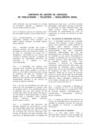 CONTRATO DE ADESÃO DE SERVIÇOS
DE PUBLICIDADE – TELEXFREE – REGULAMENTO GERAL
tenha efetivado sua participação no sistema
da TELEXFREE, mediante o pagamento dos
valores especificados em vigor.
10.3.2 O Bloqueio consiste em suspensão total
das atividades conexas à área do Back office.
10.3.3 Concomitantemente ao bloqueio, o
DIVULGADOR, enquanto nesta situação, não
poderá efetuar qualquer atividade própria
desta condição.
10.4 – Constadas atitudes que violem o
presente contrato, dar-se-á oportunidade ao
divulgador/cliente para apresentar defesa, em
10 dias ou retratação por mesma via e
abrangência. Confirmando-se o(s) ato(s) que
viole(m) o presente contrato, o bloqueio se
converterá em Cancelamento definitivo da
Inscrição e a vedação a nova
inscrição/adesão.
10.5 - O DIVULGADOR cujo cadastro seja
cancelado pela TELEXFREE, em decorrência do
previsto nesta seção, perderá o direito a
todos os privilégios oferecidos pelo Sistema
de Marketing de Rede da TELEXFREE, não
podendo gozar, de forma alguma, dos
benefícios que detinha como DIVULGADOR sem o
consentimento expresso e por escrito da
direção da empresa TELEXFREE.
10.6 - Em caso de cancelamento por parte do
usuário do site (divulgador ou cliente), seja
por qualquer motivo, fica estabelecido que e
a devolução terá seu valor máximo em 70%
(setenta por cento) do que tenha sido pago no
ato da adesão e serão descontados os custos
gerados para a TELEXFREE, entre comissão
direta, indireta, ganhos binários,
gratificações e outros.
10.7 - A TELEXFREE não devolverá, sob
qualquer alegação ou justificativa, o valor
das mensalidades pagas pelo DIVULGADOR, que
tem a plena ciência que tal valor é a título
de utilização dos recursos oferecidos pelo
Sistema de Marketing da Rede TELEXFREE como
auxiliares no desenvolvimento da campanha de
marketing em vigor e/ou, a critério do mesmo
DIVULGADOR, investimento contínuo no programa
de Marketing de Rede disponibilizado, não
sendo aceita, desta forma, nenhuma
solicitação de ressarcimento do valor já
transferido ao Sistema de Marketing da REDE
TELEXFREE.
11 – DOS DIREITOS DA PROPRIEDADE INTELECTUAL
11.1 - O DIVULGADOR reconhece que o conteúdo
incluído, sem limitação, o texto, software,
música, som, fotografias, vídeos, gráficos ou
qualquer outro material contido em
propagandas de patrocinadores ou distribuído
eletronicamente, bem como informações
produzidas comercialmente que lhe são
apresentadas pela TELEXFREE, por anunciantes
da TELEXFREE ou por outros fornecedores de
conteúdo, é protegido por leis de proteção a
Direitos Autorais, Marca Registrada, Marcas
de Programa, Patentes e outras leis
referentes a direitos de propriedade
intelectual, sendo permitido fazer cópia, com
autorização da TELEXFREE, deste conteúdo
apenas para seu uso de divulgação do Sistema
de Marketing de Rede da TELEXFREE, não
comercial, desde que os avisos de Direitos
Autorais e outras notificações de propriedade
sejam mantidos intactos, não sendo permitido
modificar, copiar, reproduzir, republicar ou
enviar dados alterados para outro computador
ou de outra forma distribuí-lo.
11.2 - A coleta, organização e montagem de
todo o conteúdo do site é de propriedade
exclusiva da TELEXFREE e protegido por leis
de direitos autorais norte-americanas e
internacionais, considerando inclusive,
marcas e patentes.
11.3 - O acesso ao website não consiste em
licença ao DIVULGADOR para utilização de seu
conteúdo ou quaisquer direitos de terceiros
que englobem os relativos à propriedade
intelectual.
12 - LINKS PARA SITES DE TERCEIROS
12.1 - O Site pode conter links e
funcionalidades interativas que interagem com
os sites de terceiros, incluindo sites de
C:AdvocaciaTelexFreeRegulamentos DivulgadoresREGULAMENTO DIVULGADORES v04.odt Page: 11/13
 